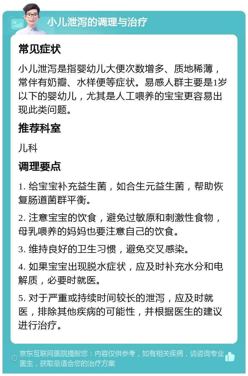 小儿泄泻的调理与治疗 常见症状 小儿泄泻是指婴幼儿大便次数增多、质地稀薄，常伴有奶瓣、水样便等症状。易感人群主要是1岁以下的婴幼儿，尤其是人工喂养的宝宝更容易出现此类问题。 推荐科室 儿科 调理要点 1. 给宝宝补充益生菌，如合生元益生菌，帮助恢复肠道菌群平衡。 2. 注意宝宝的饮食，避免过敏原和刺激性食物，母乳喂养的妈妈也要注意自己的饮食。 3. 维持良好的卫生习惯，避免交叉感染。 4. 如果宝宝出现脱水症状，应及时补充水分和电解质，必要时就医。 5. 对于严重或持续时间较长的泄泻，应及时就医，排除其他疾病的可能性，并根据医生的建议进行治疗。