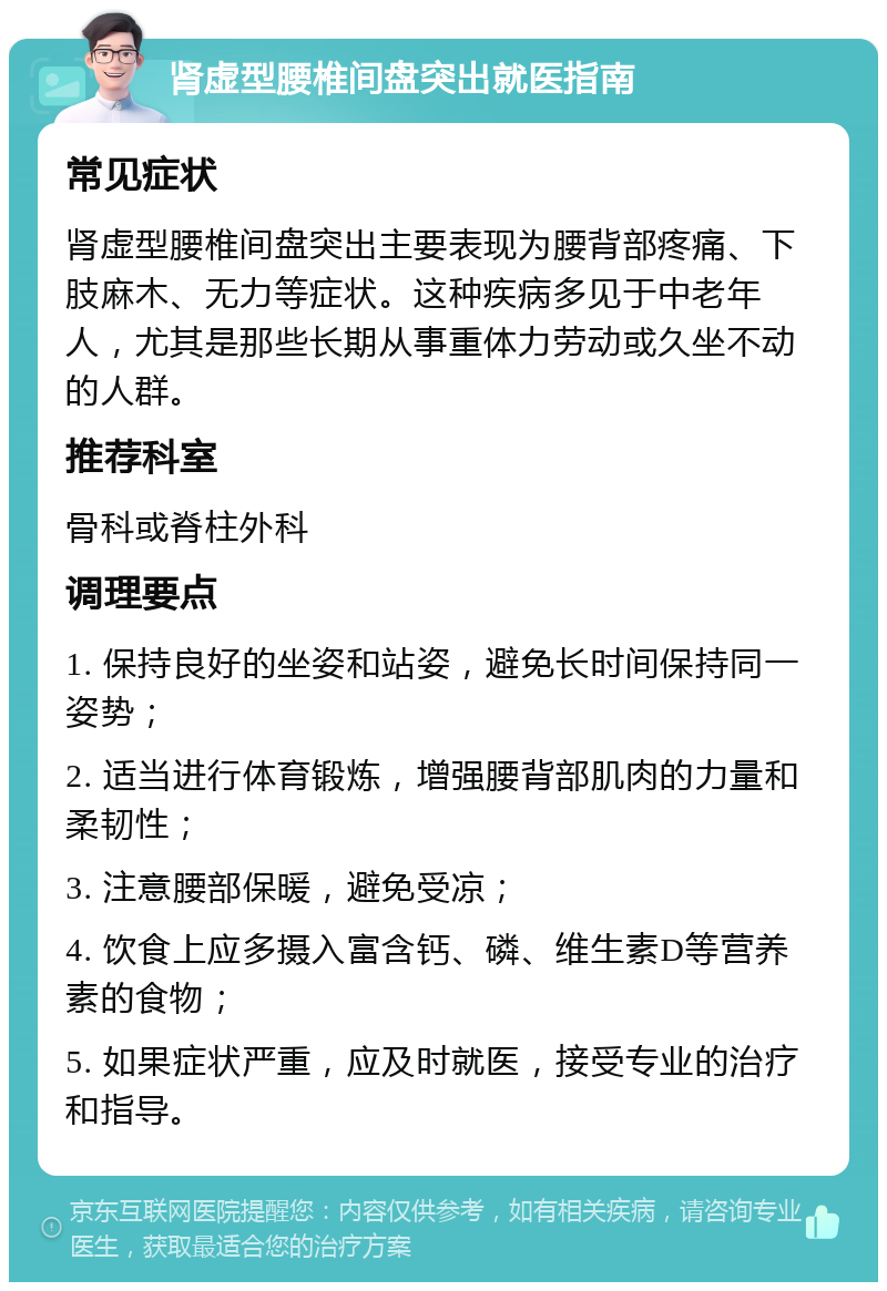 肾虚型腰椎间盘突出就医指南 常见症状 肾虚型腰椎间盘突出主要表现为腰背部疼痛、下肢麻木、无力等症状。这种疾病多见于中老年人，尤其是那些长期从事重体力劳动或久坐不动的人群。 推荐科室 骨科或脊柱外科 调理要点 1. 保持良好的坐姿和站姿，避免长时间保持同一姿势； 2. 适当进行体育锻炼，增强腰背部肌肉的力量和柔韧性； 3. 注意腰部保暖，避免受凉； 4. 饮食上应多摄入富含钙、磷、维生素D等营养素的食物； 5. 如果症状严重，应及时就医，接受专业的治疗和指导。