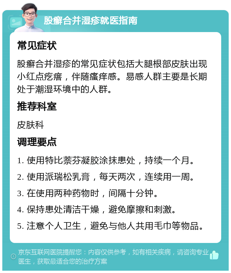 股癣合并湿疹就医指南 常见症状 股癣合并湿疹的常见症状包括大腿根部皮肤出现小红点疙瘩，伴随瘙痒感。易感人群主要是长期处于潮湿环境中的人群。 推荐科室 皮肤科 调理要点 1. 使用特比萘芬凝胶涂抹患处，持续一个月。 2. 使用派瑞松乳膏，每天两次，连续用一周。 3. 在使用两种药物时，间隔十分钟。 4. 保持患处清洁干燥，避免摩擦和刺激。 5. 注意个人卫生，避免与他人共用毛巾等物品。