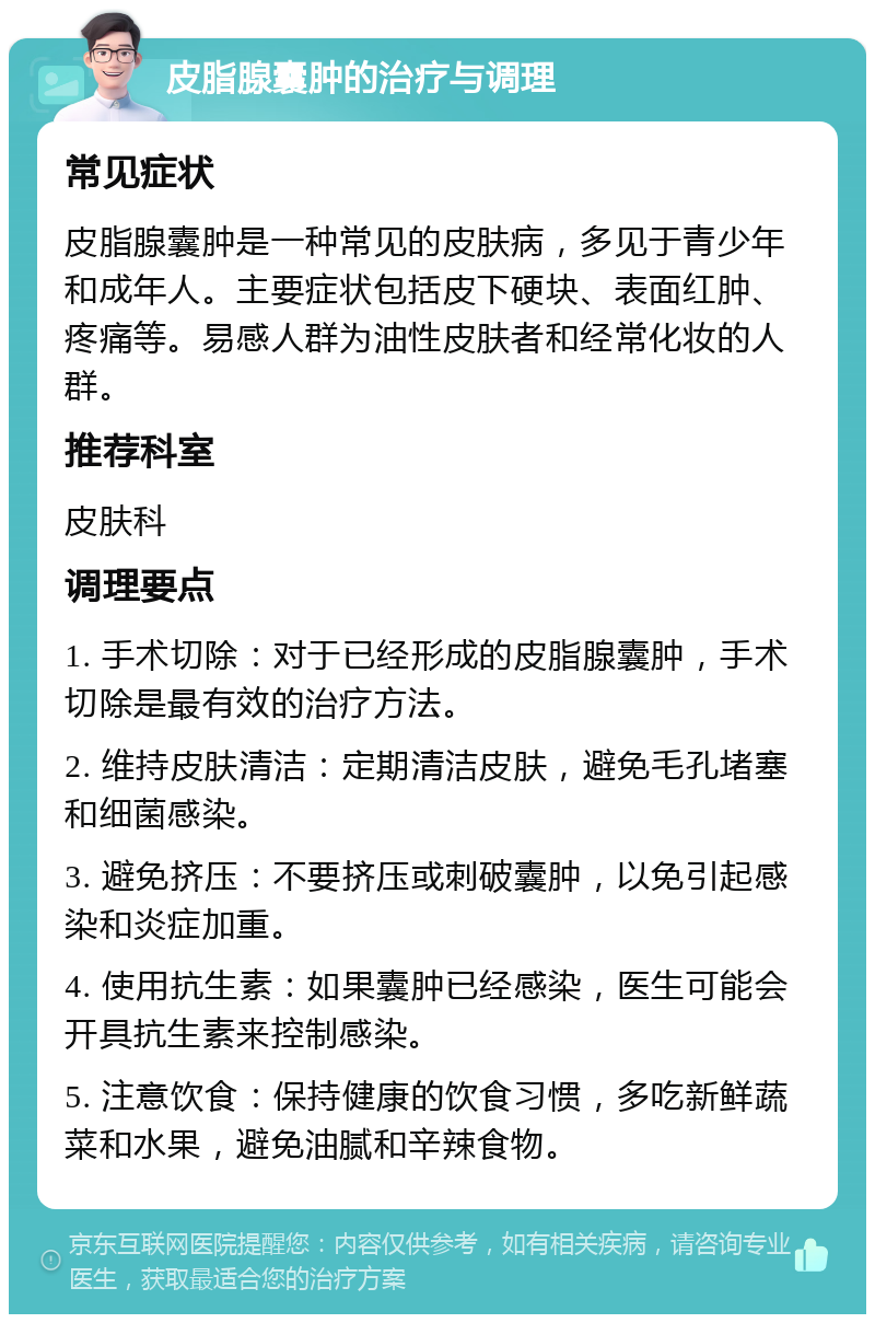 皮脂腺囊肿的治疗与调理 常见症状 皮脂腺囊肿是一种常见的皮肤病，多见于青少年和成年人。主要症状包括皮下硬块、表面红肿、疼痛等。易感人群为油性皮肤者和经常化妆的人群。 推荐科室 皮肤科 调理要点 1. 手术切除：对于已经形成的皮脂腺囊肿，手术切除是最有效的治疗方法。 2. 维持皮肤清洁：定期清洁皮肤，避免毛孔堵塞和细菌感染。 3. 避免挤压：不要挤压或刺破囊肿，以免引起感染和炎症加重。 4. 使用抗生素：如果囊肿已经感染，医生可能会开具抗生素来控制感染。 5. 注意饮食：保持健康的饮食习惯，多吃新鲜蔬菜和水果，避免油腻和辛辣食物。