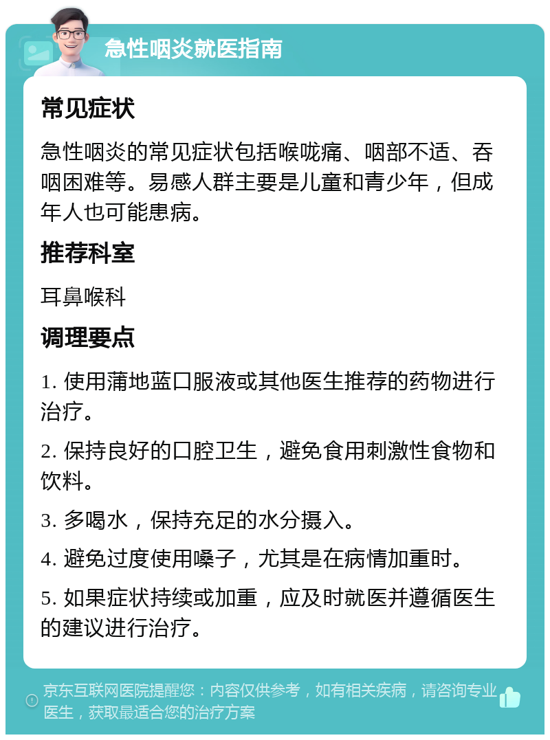 急性咽炎就医指南 常见症状 急性咽炎的常见症状包括喉咙痛、咽部不适、吞咽困难等。易感人群主要是儿童和青少年，但成年人也可能患病。 推荐科室 耳鼻喉科 调理要点 1. 使用蒲地蓝口服液或其他医生推荐的药物进行治疗。 2. 保持良好的口腔卫生，避免食用刺激性食物和饮料。 3. 多喝水，保持充足的水分摄入。 4. 避免过度使用嗓子，尤其是在病情加重时。 5. 如果症状持续或加重，应及时就医并遵循医生的建议进行治疗。