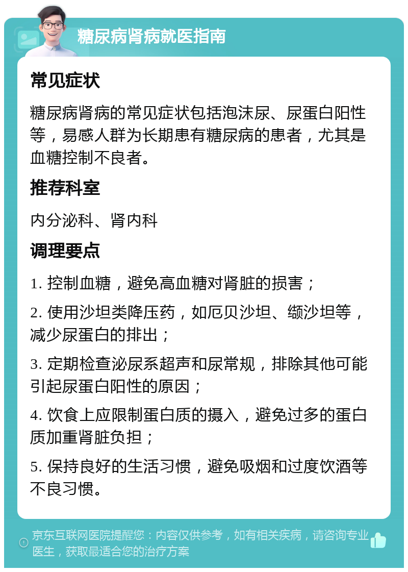 糖尿病肾病就医指南 常见症状 糖尿病肾病的常见症状包括泡沫尿、尿蛋白阳性等，易感人群为长期患有糖尿病的患者，尤其是血糖控制不良者。 推荐科室 内分泌科、肾内科 调理要点 1. 控制血糖，避免高血糖对肾脏的损害； 2. 使用沙坦类降压药，如厄贝沙坦、缬沙坦等，减少尿蛋白的排出； 3. 定期检查泌尿系超声和尿常规，排除其他可能引起尿蛋白阳性的原因； 4. 饮食上应限制蛋白质的摄入，避免过多的蛋白质加重肾脏负担； 5. 保持良好的生活习惯，避免吸烟和过度饮酒等不良习惯。