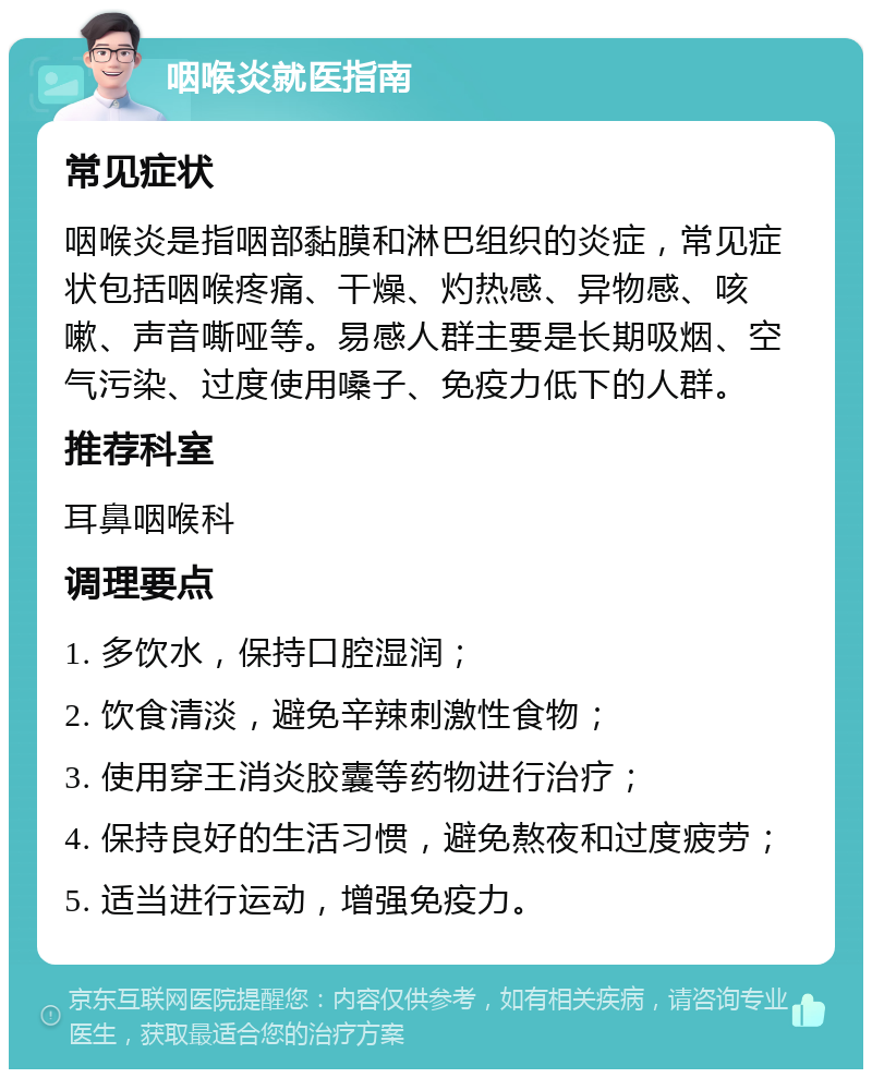 咽喉炎就医指南 常见症状 咽喉炎是指咽部黏膜和淋巴组织的炎症，常见症状包括咽喉疼痛、干燥、灼热感、异物感、咳嗽、声音嘶哑等。易感人群主要是长期吸烟、空气污染、过度使用嗓子、免疫力低下的人群。 推荐科室 耳鼻咽喉科 调理要点 1. 多饮水，保持口腔湿润； 2. 饮食清淡，避免辛辣刺激性食物； 3. 使用穿王消炎胶囊等药物进行治疗； 4. 保持良好的生活习惯，避免熬夜和过度疲劳； 5. 适当进行运动，增强免疫力。