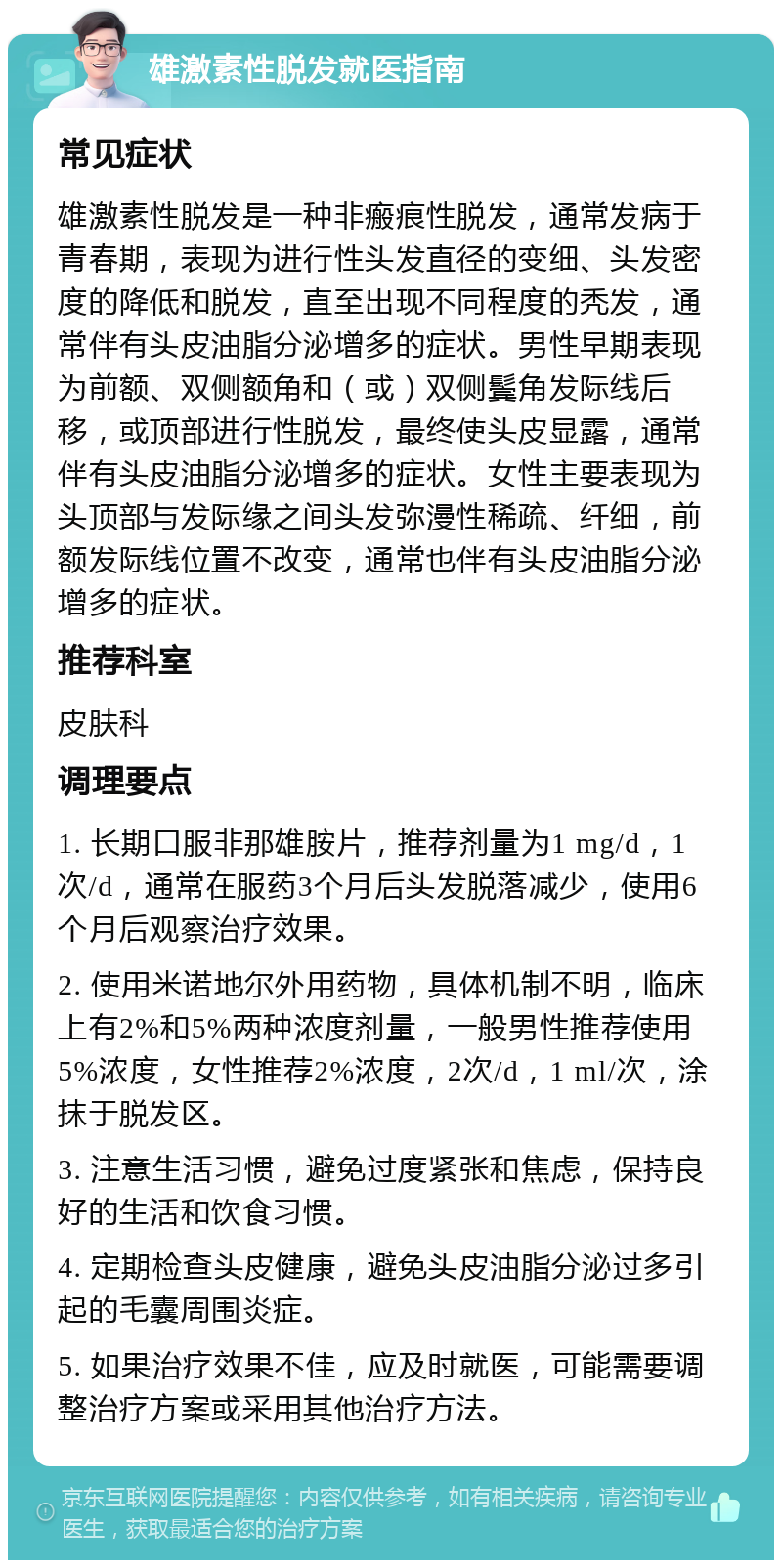 雄激素性脱发就医指南 常见症状 雄激素性脱发是一种非瘢痕性脱发，通常发病于青春期，表现为进行性头发直径的变细、头发密度的降低和脱发，直至出现不同程度的秃发，通常伴有头皮油脂分泌增多的症状。男性早期表现为前额、双侧额角和（或）双侧鬓角发际线后移，或顶部进行性脱发，最终使头皮显露，通常伴有头皮油脂分泌增多的症状。女性主要表现为头顶部与发际缘之间头发弥漫性稀疏、纤细，前额发际线位置不改变，通常也伴有头皮油脂分泌增多的症状。 推荐科室 皮肤科 调理要点 1. 长期口服非那雄胺片，推荐剂量为1 mg/d，1次/d，通常在服药3个月后头发脱落减少，使用6个月后观察治疗效果。 2. 使用米诺地尔外用药物，具体机制不明，临床上有2%和5%两种浓度剂量，一般男性推荐使用5%浓度，女性推荐2%浓度，2次/d，1 ml/次，涂抹于脱发区。 3. 注意生活习惯，避免过度紧张和焦虑，保持良好的生活和饮食习惯。 4. 定期检查头皮健康，避免头皮油脂分泌过多引起的毛囊周围炎症。 5. 如果治疗效果不佳，应及时就医，可能需要调整治疗方案或采用其他治疗方法。