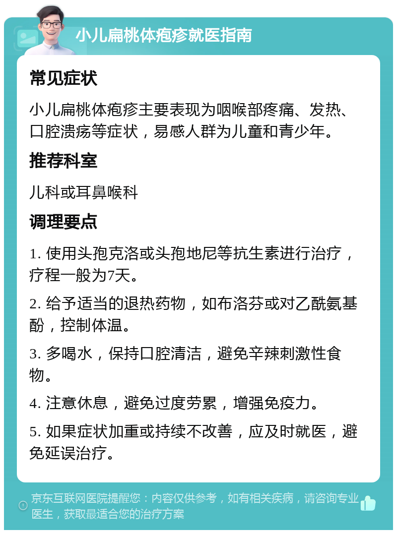 小儿扁桃体疱疹就医指南 常见症状 小儿扁桃体疱疹主要表现为咽喉部疼痛、发热、口腔溃疡等症状，易感人群为儿童和青少年。 推荐科室 儿科或耳鼻喉科 调理要点 1. 使用头孢克洛或头孢地尼等抗生素进行治疗，疗程一般为7天。 2. 给予适当的退热药物，如布洛芬或对乙酰氨基酚，控制体温。 3. 多喝水，保持口腔清洁，避免辛辣刺激性食物。 4. 注意休息，避免过度劳累，增强免疫力。 5. 如果症状加重或持续不改善，应及时就医，避免延误治疗。