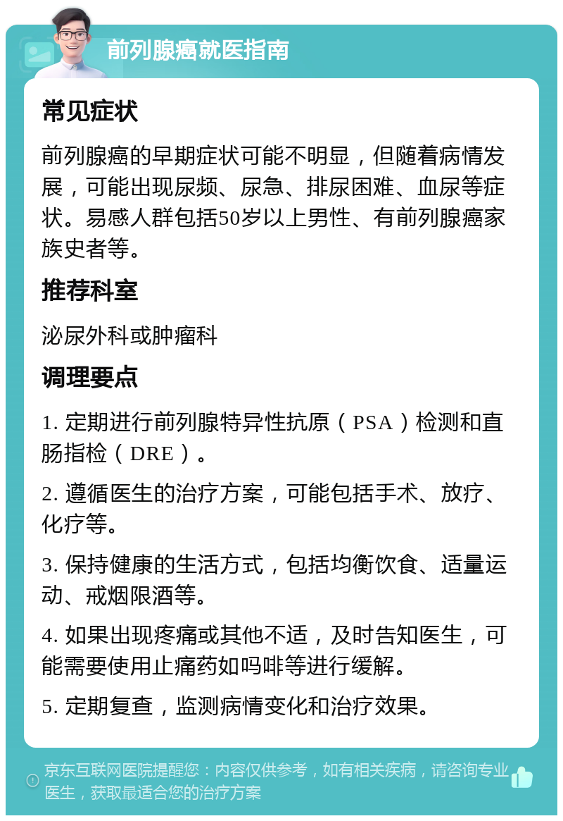 前列腺癌就医指南 常见症状 前列腺癌的早期症状可能不明显，但随着病情发展，可能出现尿频、尿急、排尿困难、血尿等症状。易感人群包括50岁以上男性、有前列腺癌家族史者等。 推荐科室 泌尿外科或肿瘤科 调理要点 1. 定期进行前列腺特异性抗原（PSA）检测和直肠指检（DRE）。 2. 遵循医生的治疗方案，可能包括手术、放疗、化疗等。 3. 保持健康的生活方式，包括均衡饮食、适量运动、戒烟限酒等。 4. 如果出现疼痛或其他不适，及时告知医生，可能需要使用止痛药如吗啡等进行缓解。 5. 定期复查，监测病情变化和治疗效果。