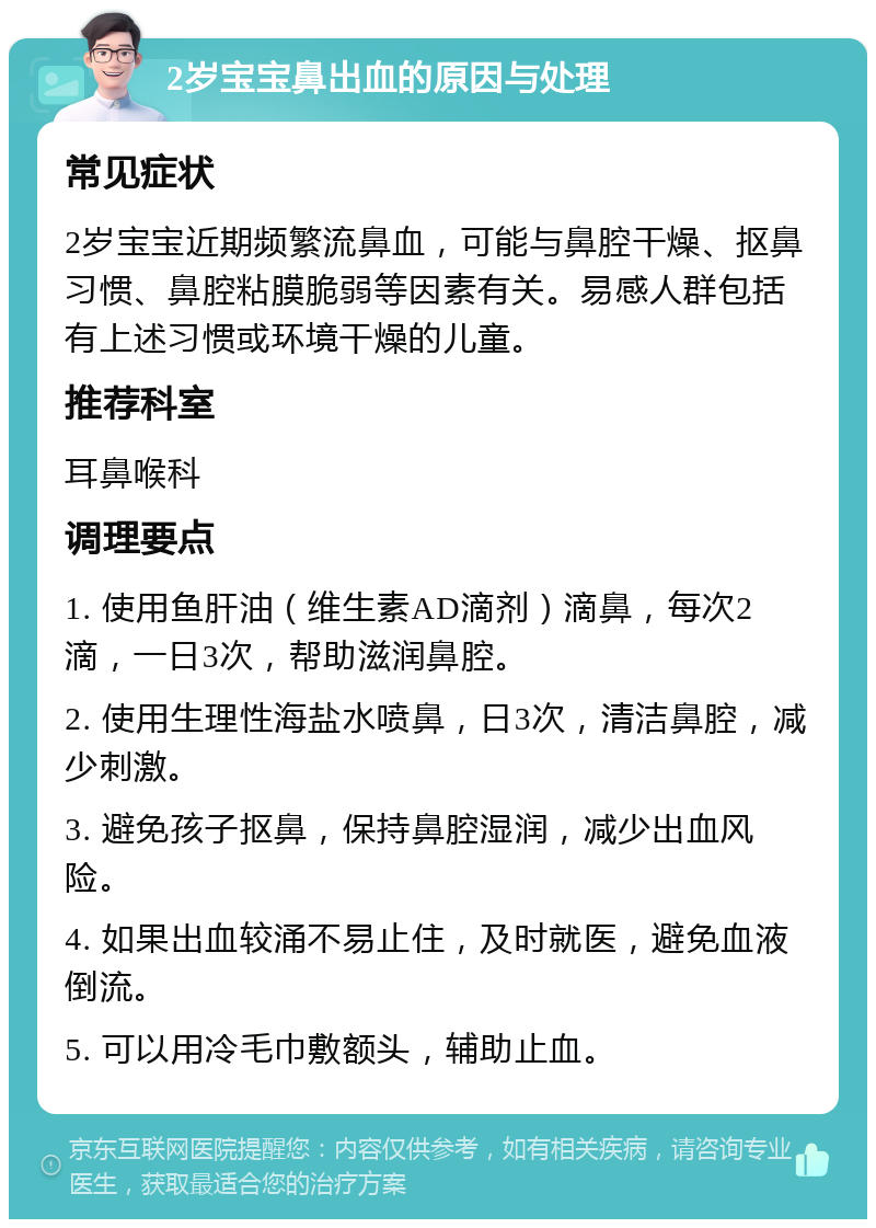 2岁宝宝鼻出血的原因与处理 常见症状 2岁宝宝近期频繁流鼻血，可能与鼻腔干燥、抠鼻习惯、鼻腔粘膜脆弱等因素有关。易感人群包括有上述习惯或环境干燥的儿童。 推荐科室 耳鼻喉科 调理要点 1. 使用鱼肝油（维生素AD滴剂）滴鼻，每次2滴，一日3次，帮助滋润鼻腔。 2. 使用生理性海盐水喷鼻，日3次，清洁鼻腔，减少刺激。 3. 避免孩子抠鼻，保持鼻腔湿润，减少出血风险。 4. 如果出血较涌不易止住，及时就医，避免血液倒流。 5. 可以用冷毛巾敷额头，辅助止血。