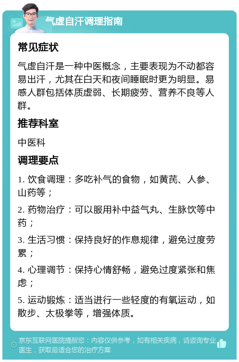 气虚自汗调理指南 常见症状 气虚自汗是一种中医概念，主要表现为不动都容易出汗，尤其在白天和夜间睡眠时更为明显。易感人群包括体质虚弱、长期疲劳、营养不良等人群。 推荐科室 中医科 调理要点 1. 饮食调理：多吃补气的食物，如黄芪、人参、山药等； 2. 药物治疗：可以服用补中益气丸、生脉饮等中药； 3. 生活习惯：保持良好的作息规律，避免过度劳累； 4. 心理调节：保持心情舒畅，避免过度紧张和焦虑； 5. 运动锻炼：适当进行一些轻度的有氧运动，如散步、太极拳等，增强体质。