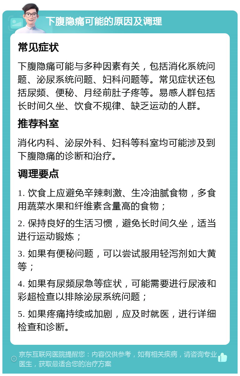 下腹隐痛可能的原因及调理 常见症状 下腹隐痛可能与多种因素有关，包括消化系统问题、泌尿系统问题、妇科问题等。常见症状还包括尿频、便秘、月经前肚子疼等。易感人群包括长时间久坐、饮食不规律、缺乏运动的人群。 推荐科室 消化内科、泌尿外科、妇科等科室均可能涉及到下腹隐痛的诊断和治疗。 调理要点 1. 饮食上应避免辛辣刺激、生冷油腻食物，多食用蔬菜水果和纤维素含量高的食物； 2. 保持良好的生活习惯，避免长时间久坐，适当进行运动锻炼； 3. 如果有便秘问题，可以尝试服用轻泻剂如大黄等； 4. 如果有尿频尿急等症状，可能需要进行尿液和彩超检查以排除泌尿系统问题； 5. 如果疼痛持续或加剧，应及时就医，进行详细检查和诊断。