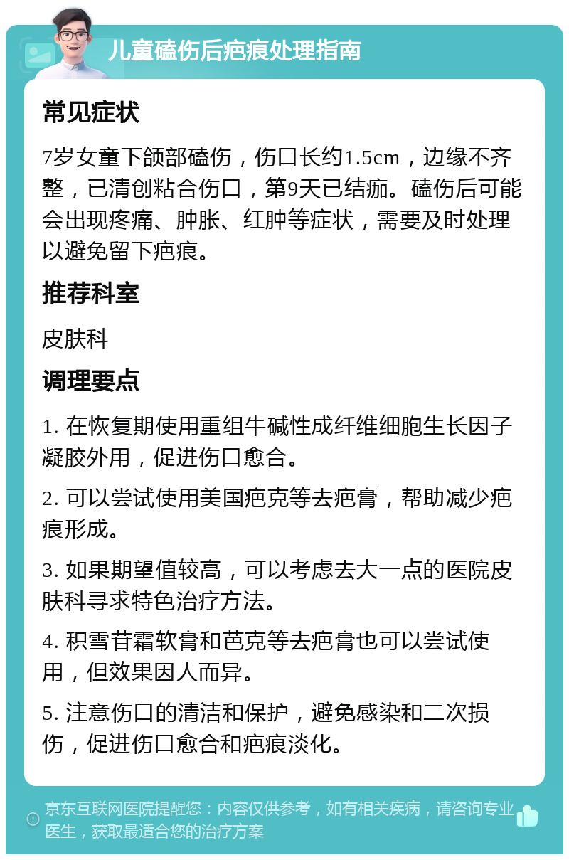 儿童磕伤后疤痕处理指南 常见症状 7岁女童下颌部磕伤，伤口长约1.5cm，边缘不齐整，已清创粘合伤口，第9天已结痂。磕伤后可能会出现疼痛、肿胀、红肿等症状，需要及时处理以避免留下疤痕。 推荐科室 皮肤科 调理要点 1. 在恢复期使用重组牛碱性成纤维细胞生长因子凝胶外用，促进伤口愈合。 2. 可以尝试使用美国疤克等去疤膏，帮助减少疤痕形成。 3. 如果期望值较高，可以考虑去大一点的医院皮肤科寻求特色治疗方法。 4. 积雪苷霜软膏和芭克等去疤膏也可以尝试使用，但效果因人而异。 5. 注意伤口的清洁和保护，避免感染和二次损伤，促进伤口愈合和疤痕淡化。