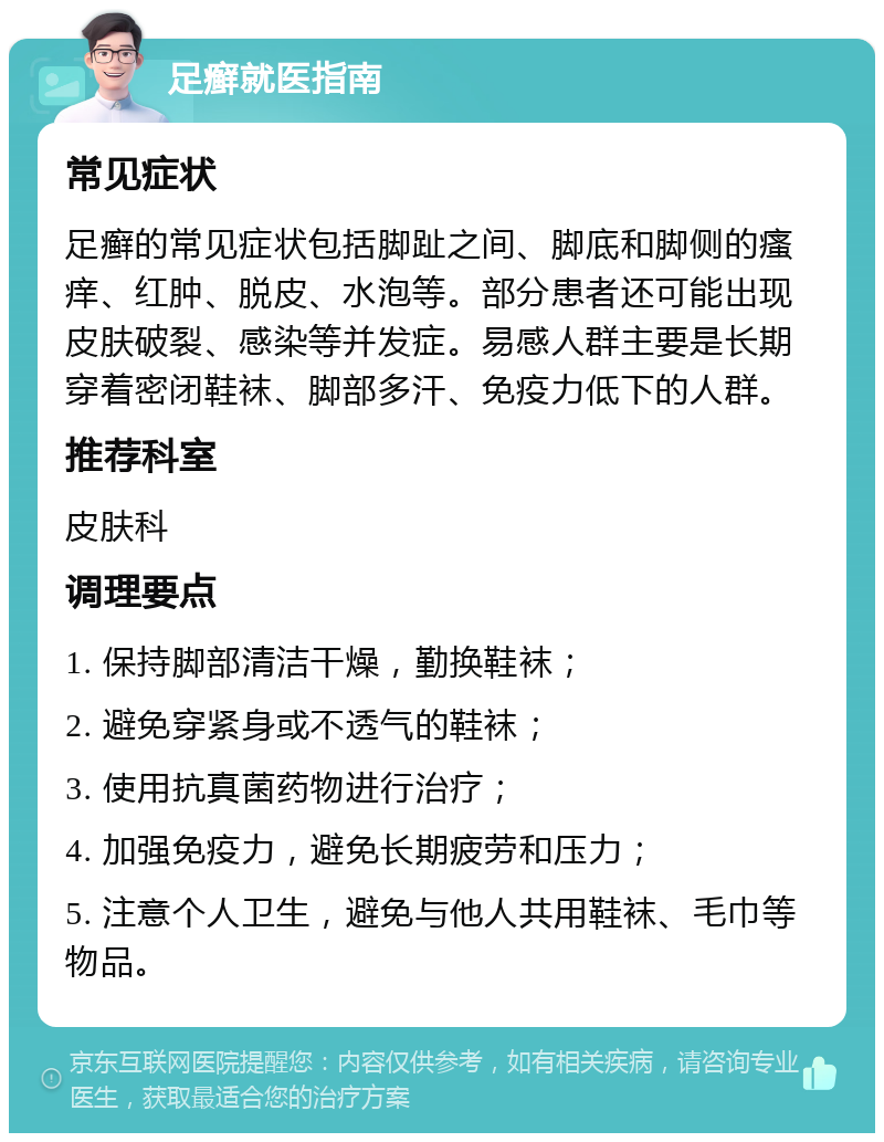 足癣就医指南 常见症状 足癣的常见症状包括脚趾之间、脚底和脚侧的瘙痒、红肿、脱皮、水泡等。部分患者还可能出现皮肤破裂、感染等并发症。易感人群主要是长期穿着密闭鞋袜、脚部多汗、免疫力低下的人群。 推荐科室 皮肤科 调理要点 1. 保持脚部清洁干燥，勤换鞋袜； 2. 避免穿紧身或不透气的鞋袜； 3. 使用抗真菌药物进行治疗； 4. 加强免疫力，避免长期疲劳和压力； 5. 注意个人卫生，避免与他人共用鞋袜、毛巾等物品。