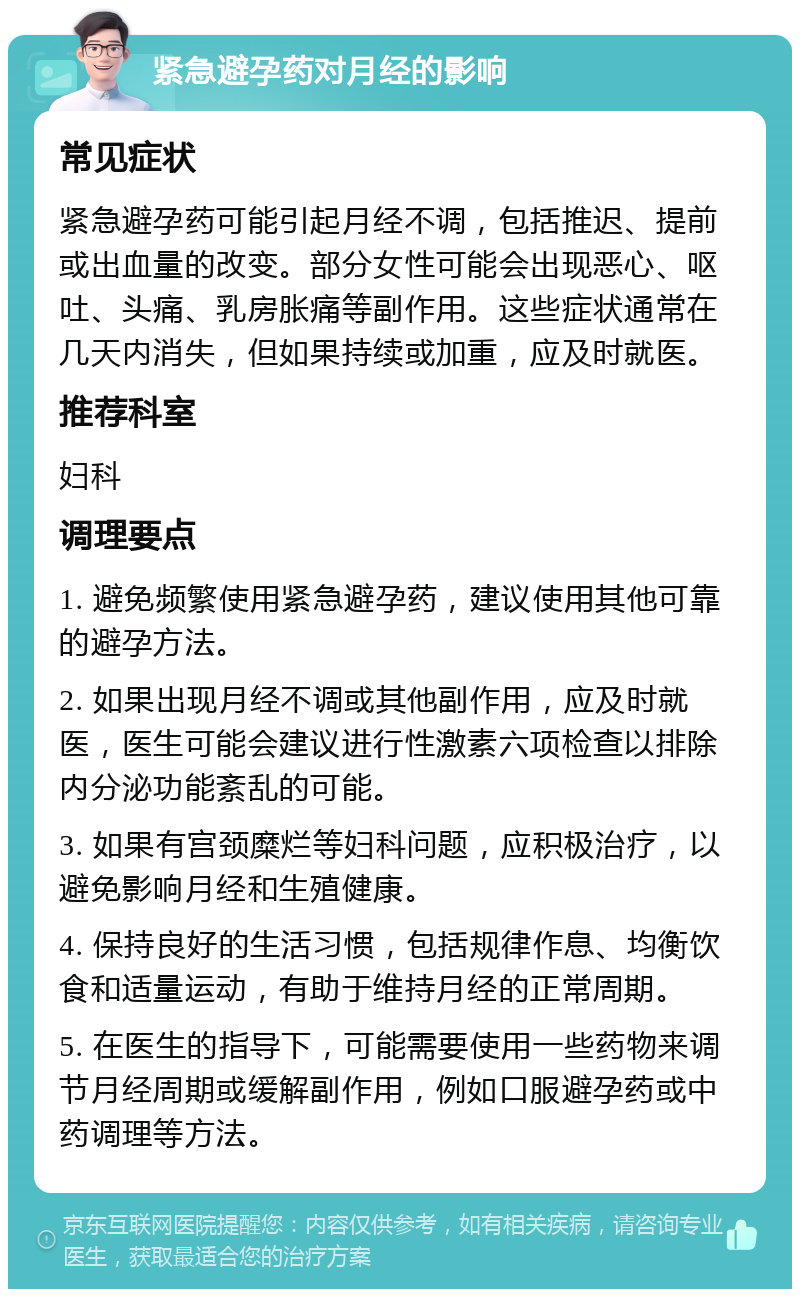 紧急避孕药对月经的影响 常见症状 紧急避孕药可能引起月经不调，包括推迟、提前或出血量的改变。部分女性可能会出现恶心、呕吐、头痛、乳房胀痛等副作用。这些症状通常在几天内消失，但如果持续或加重，应及时就医。 推荐科室 妇科 调理要点 1. 避免频繁使用紧急避孕药，建议使用其他可靠的避孕方法。 2. 如果出现月经不调或其他副作用，应及时就医，医生可能会建议进行性激素六项检查以排除内分泌功能紊乱的可能。 3. 如果有宫颈糜烂等妇科问题，应积极治疗，以避免影响月经和生殖健康。 4. 保持良好的生活习惯，包括规律作息、均衡饮食和适量运动，有助于维持月经的正常周期。 5. 在医生的指导下，可能需要使用一些药物来调节月经周期或缓解副作用，例如口服避孕药或中药调理等方法。