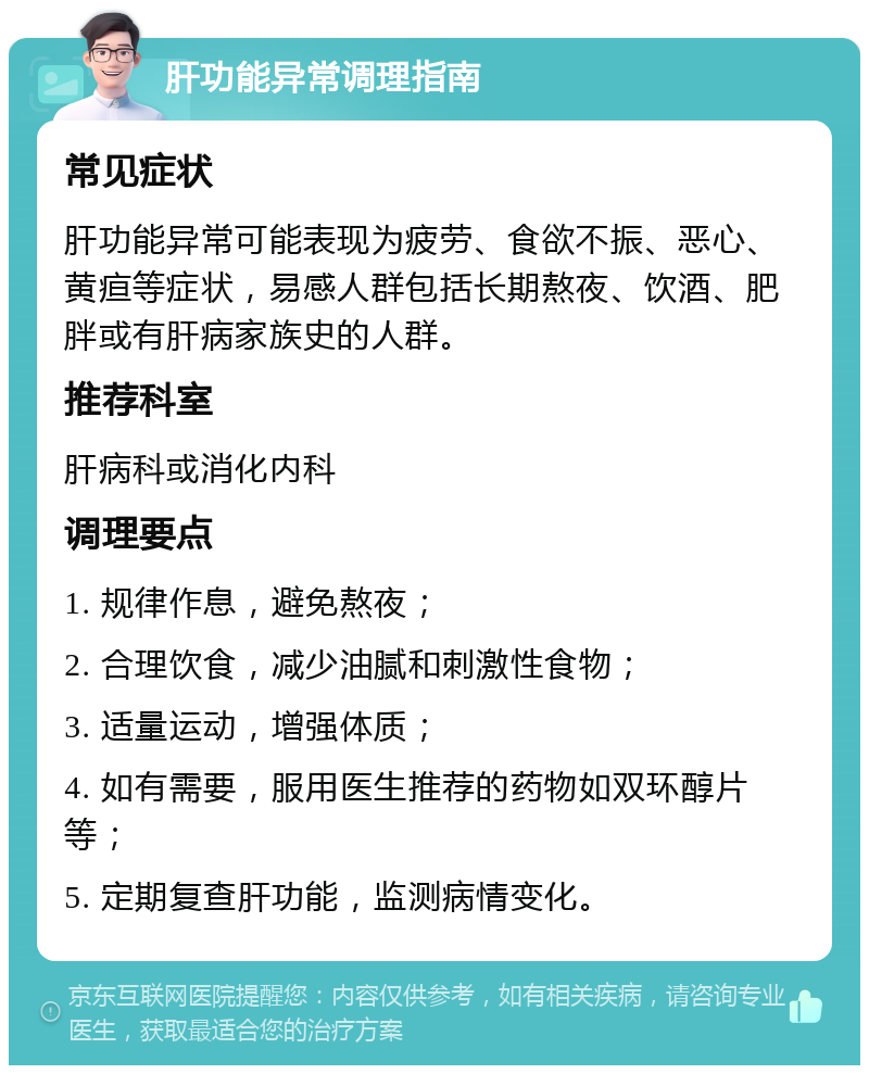 肝功能异常调理指南 常见症状 肝功能异常可能表现为疲劳、食欲不振、恶心、黄疸等症状，易感人群包括长期熬夜、饮酒、肥胖或有肝病家族史的人群。 推荐科室 肝病科或消化内科 调理要点 1. 规律作息，避免熬夜； 2. 合理饮食，减少油腻和刺激性食物； 3. 适量运动，增强体质； 4. 如有需要，服用医生推荐的药物如双环醇片等； 5. 定期复查肝功能，监测病情变化。