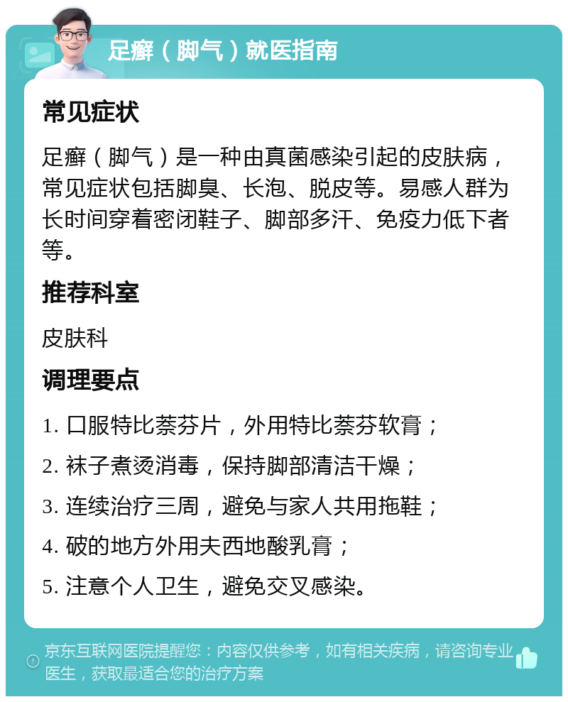 足癣（脚气）就医指南 常见症状 足癣（脚气）是一种由真菌感染引起的皮肤病，常见症状包括脚臭、长泡、脱皮等。易感人群为长时间穿着密闭鞋子、脚部多汗、免疫力低下者等。 推荐科室 皮肤科 调理要点 1. 口服特比萘芬片，外用特比萘芬软膏； 2. 袜子煮烫消毒，保持脚部清洁干燥； 3. 连续治疗三周，避免与家人共用拖鞋； 4. 破的地方外用夫西地酸乳膏； 5. 注意个人卫生，避免交叉感染。