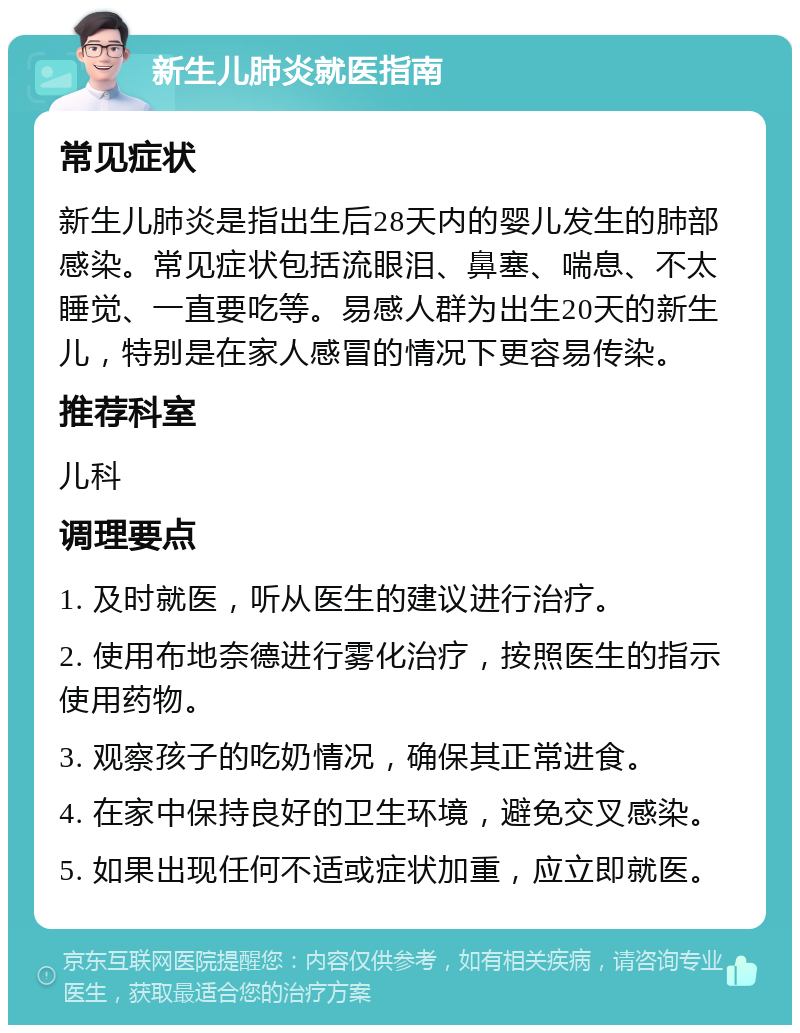 新生儿肺炎就医指南 常见症状 新生儿肺炎是指出生后28天内的婴儿发生的肺部感染。常见症状包括流眼泪、鼻塞、喘息、不太睡觉、一直要吃等。易感人群为出生20天的新生儿，特别是在家人感冒的情况下更容易传染。 推荐科室 儿科 调理要点 1. 及时就医，听从医生的建议进行治疗。 2. 使用布地奈德进行雾化治疗，按照医生的指示使用药物。 3. 观察孩子的吃奶情况，确保其正常进食。 4. 在家中保持良好的卫生环境，避免交叉感染。 5. 如果出现任何不适或症状加重，应立即就医。