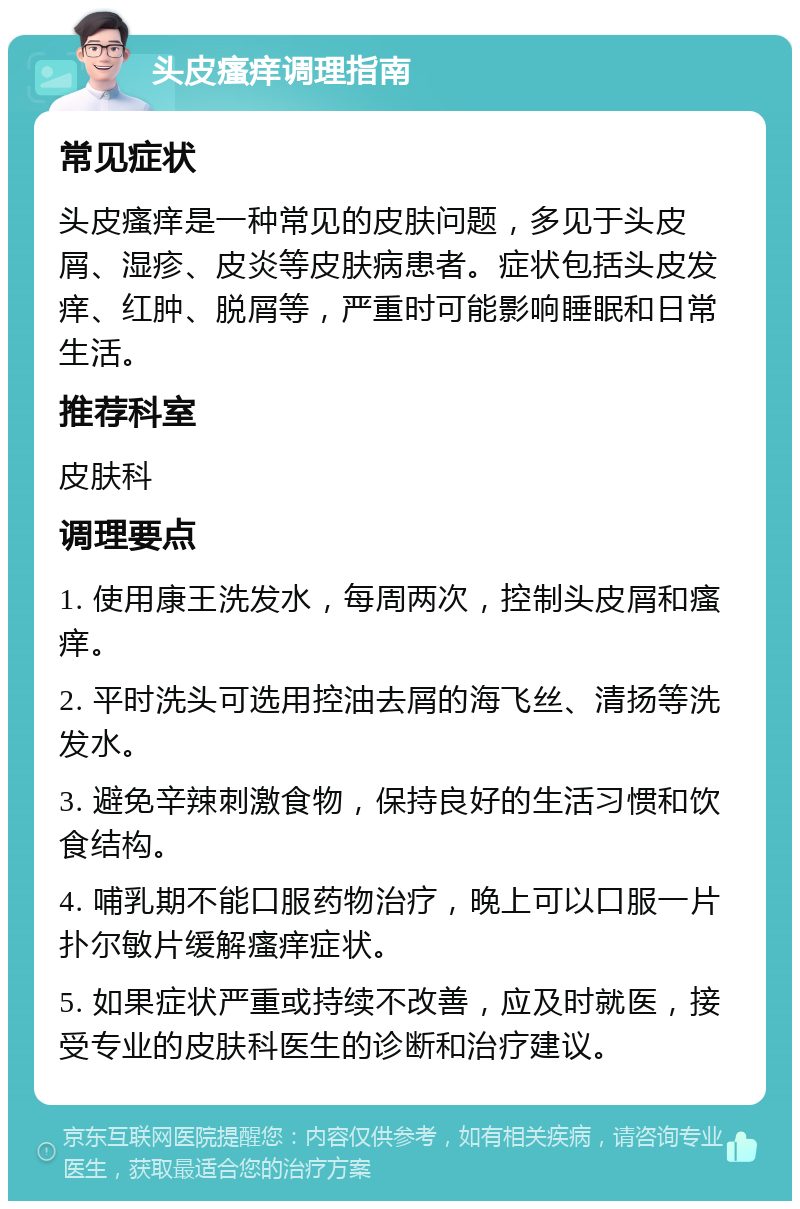 头皮瘙痒调理指南 常见症状 头皮瘙痒是一种常见的皮肤问题，多见于头皮屑、湿疹、皮炎等皮肤病患者。症状包括头皮发痒、红肿、脱屑等，严重时可能影响睡眠和日常生活。 推荐科室 皮肤科 调理要点 1. 使用康王洗发水，每周两次，控制头皮屑和瘙痒。 2. 平时洗头可选用控油去屑的海飞丝、清扬等洗发水。 3. 避免辛辣刺激食物，保持良好的生活习惯和饮食结构。 4. 哺乳期不能口服药物治疗，晚上可以口服一片扑尔敏片缓解瘙痒症状。 5. 如果症状严重或持续不改善，应及时就医，接受专业的皮肤科医生的诊断和治疗建议。