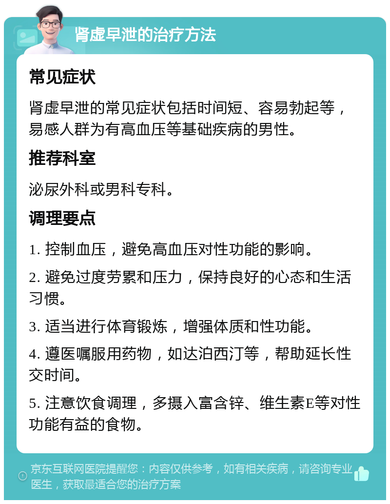 肾虚早泄的治疗方法 常见症状 肾虚早泄的常见症状包括时间短、容易勃起等，易感人群为有高血压等基础疾病的男性。 推荐科室 泌尿外科或男科专科。 调理要点 1. 控制血压，避免高血压对性功能的影响。 2. 避免过度劳累和压力，保持良好的心态和生活习惯。 3. 适当进行体育锻炼，增强体质和性功能。 4. 遵医嘱服用药物，如达泊西汀等，帮助延长性交时间。 5. 注意饮食调理，多摄入富含锌、维生素E等对性功能有益的食物。