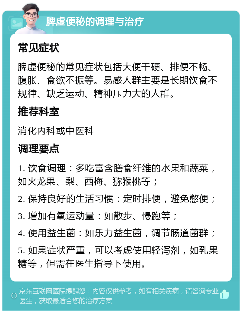 脾虚便秘的调理与治疗 常见症状 脾虚便秘的常见症状包括大便干硬、排便不畅、腹胀、食欲不振等。易感人群主要是长期饮食不规律、缺乏运动、精神压力大的人群。 推荐科室 消化内科或中医科 调理要点 1. 饮食调理：多吃富含膳食纤维的水果和蔬菜，如火龙果、梨、西梅、猕猴桃等； 2. 保持良好的生活习惯：定时排便，避免憋便； 3. 增加有氧运动量：如散步、慢跑等； 4. 使用益生菌：如乐力益生菌，调节肠道菌群； 5. 如果症状严重，可以考虑使用轻泻剂，如乳果糖等，但需在医生指导下使用。