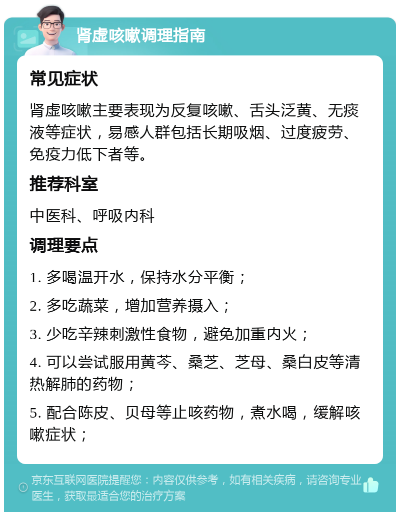 肾虚咳嗽调理指南 常见症状 肾虚咳嗽主要表现为反复咳嗽、舌头泛黄、无痰液等症状，易感人群包括长期吸烟、过度疲劳、免疫力低下者等。 推荐科室 中医科、呼吸内科 调理要点 1. 多喝温开水，保持水分平衡； 2. 多吃蔬菜，增加营养摄入； 3. 少吃辛辣刺激性食物，避免加重内火； 4. 可以尝试服用黄芩、桑芝、芝母、桑白皮等清热解肺的药物； 5. 配合陈皮、贝母等止咳药物，煮水喝，缓解咳嗽症状；