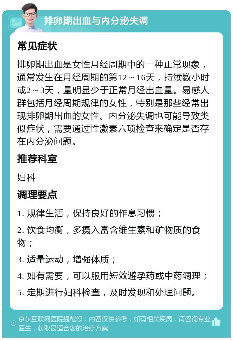 排卵期出血与内分泌失调 常见症状 排卵期出血是女性月经周期中的一种正常现象，通常发生在月经周期的第12～16天，持续数小时或2～3天，量明显少于正常月经出血量。易感人群包括月经周期规律的女性，特别是那些经常出现排卵期出血的女性。内分泌失调也可能导致类似症状，需要通过性激素六项检查来确定是否存在内分泌问题。 推荐科室 妇科 调理要点 1. 规律生活，保持良好的作息习惯； 2. 饮食均衡，多摄入富含维生素和矿物质的食物； 3. 适量运动，增强体质； 4. 如有需要，可以服用短效避孕药或中药调理； 5. 定期进行妇科检查，及时发现和处理问题。