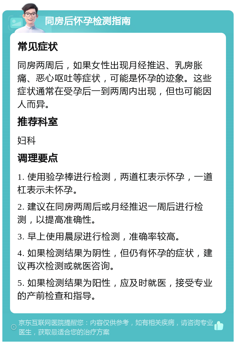 同房后怀孕检测指南 常见症状 同房两周后，如果女性出现月经推迟、乳房胀痛、恶心呕吐等症状，可能是怀孕的迹象。这些症状通常在受孕后一到两周内出现，但也可能因人而异。 推荐科室 妇科 调理要点 1. 使用验孕棒进行检测，两道杠表示怀孕，一道杠表示未怀孕。 2. 建议在同房两周后或月经推迟一周后进行检测，以提高准确性。 3. 早上使用晨尿进行检测，准确率较高。 4. 如果检测结果为阴性，但仍有怀孕的症状，建议再次检测或就医咨询。 5. 如果检测结果为阳性，应及时就医，接受专业的产前检查和指导。