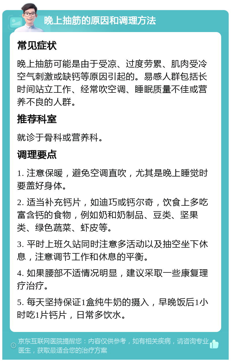 晚上抽筋的原因和调理方法 常见症状 晚上抽筋可能是由于受凉、过度劳累、肌肉受冷空气刺激或缺钙等原因引起的。易感人群包括长时间站立工作、经常吹空调、睡眠质量不佳或营养不良的人群。 推荐科室 就诊于骨科或营养科。 调理要点 1. 注意保暖，避免空调直吹，尤其是晚上睡觉时要盖好身体。 2. 适当补充钙片，如迪巧或钙尔奇，饮食上多吃富含钙的食物，例如奶和奶制品、豆类、坚果类、绿色蔬菜、虾皮等。 3. 平时上班久站同时注意多活动以及抽空坐下休息，注意调节工作和休息的平衡。 4. 如果腰部不适情况明显，建议采取一些康复理疗治疗。 5. 每天坚持保证1盒纯牛奶的摄入，早晚饭后1小时吃1片钙片，日常多饮水。