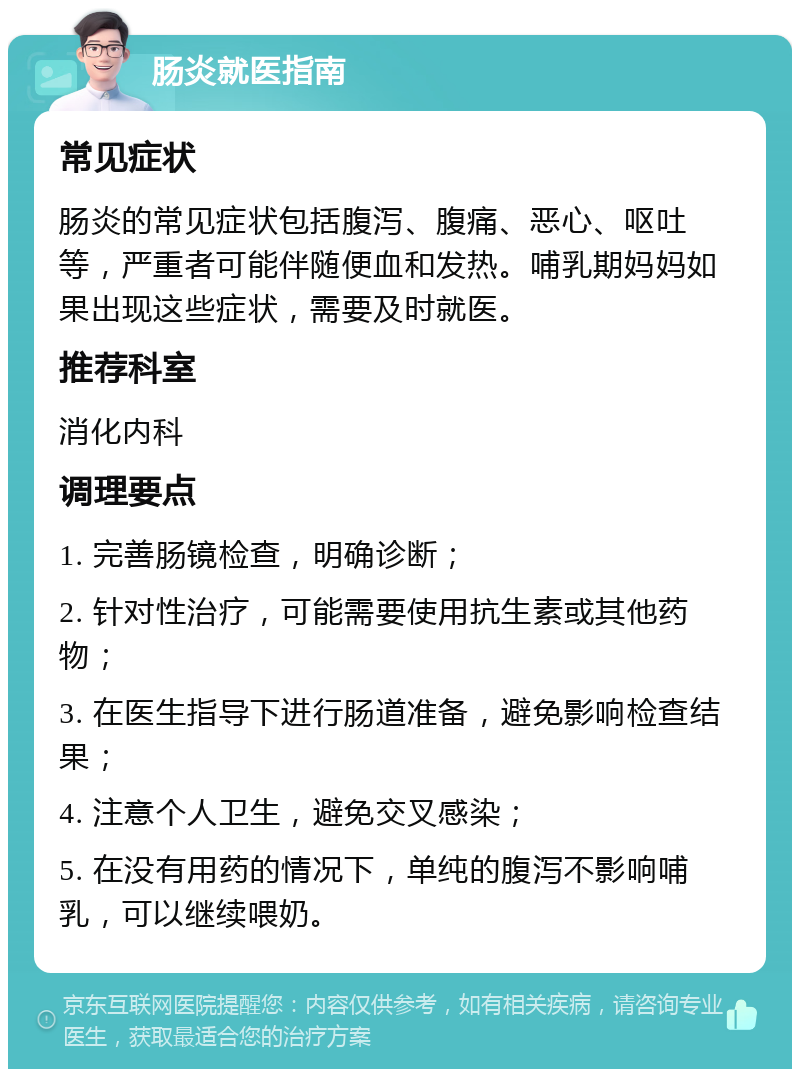 肠炎就医指南 常见症状 肠炎的常见症状包括腹泻、腹痛、恶心、呕吐等，严重者可能伴随便血和发热。哺乳期妈妈如果出现这些症状，需要及时就医。 推荐科室 消化内科 调理要点 1. 完善肠镜检查，明确诊断； 2. 针对性治疗，可能需要使用抗生素或其他药物； 3. 在医生指导下进行肠道准备，避免影响检查结果； 4. 注意个人卫生，避免交叉感染； 5. 在没有用药的情况下，单纯的腹泻不影响哺乳，可以继续喂奶。