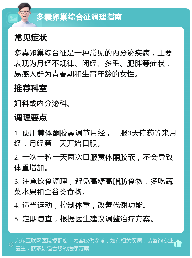 多囊卵巢综合征调理指南 常见症状 多囊卵巢综合征是一种常见的内分泌疾病，主要表现为月经不规律、闭经、多毛、肥胖等症状，易感人群为青春期和生育年龄的女性。 推荐科室 妇科或内分泌科。 调理要点 1. 使用黄体酮胶囊调节月经，口服3天停药等来月经，月经第一天开始口服。 2. 一次一粒一天两次口服黄体酮胶囊，不会导致体重增加。 3. 注意饮食调理，避免高糖高脂肪食物，多吃蔬菜水果和全谷类食物。 4. 适当运动，控制体重，改善代谢功能。 5. 定期复查，根据医生建议调整治疗方案。