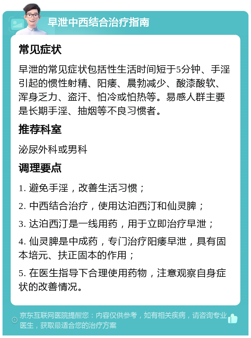 早泄中西结合治疗指南 常见症状 早泄的常见症状包括性生活时间短于5分钟、手淫引起的惯性射精、阳痿、晨勃减少、酸漆酸软、浑身乏力、盗汗、怕冷或怕热等。易感人群主要是长期手淫、抽烟等不良习惯者。 推荐科室 泌尿外科或男科 调理要点 1. 避免手淫，改善生活习惯； 2. 中西结合治疗，使用达泊西汀和仙灵脾； 3. 达泊西汀是一线用药，用于立即治疗早泄； 4. 仙灵脾是中成药，专门治疗阳痿早泄，具有固本培元、扶正固本的作用； 5. 在医生指导下合理使用药物，注意观察自身症状的改善情况。