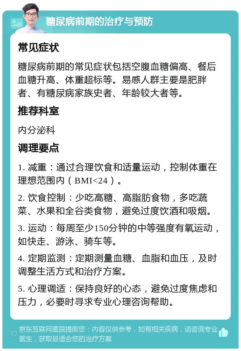 糖尿病前期的治疗与预防 常见症状 糖尿病前期的常见症状包括空腹血糖偏高、餐后血糖升高、体重超标等。易感人群主要是肥胖者、有糖尿病家族史者、年龄较大者等。 推荐科室 内分泌科 调理要点 1. 减重：通过合理饮食和适量运动，控制体重在理想范围内（BMI<24）。 2. 饮食控制：少吃高糖、高脂肪食物，多吃蔬菜、水果和全谷类食物，避免过度饮酒和吸烟。 3. 运动：每周至少150分钟的中等强度有氧运动，如快走、游泳、骑车等。 4. 定期监测：定期测量血糖、血脂和血压，及时调整生活方式和治疗方案。 5. 心理调适：保持良好的心态，避免过度焦虑和压力，必要时寻求专业心理咨询帮助。