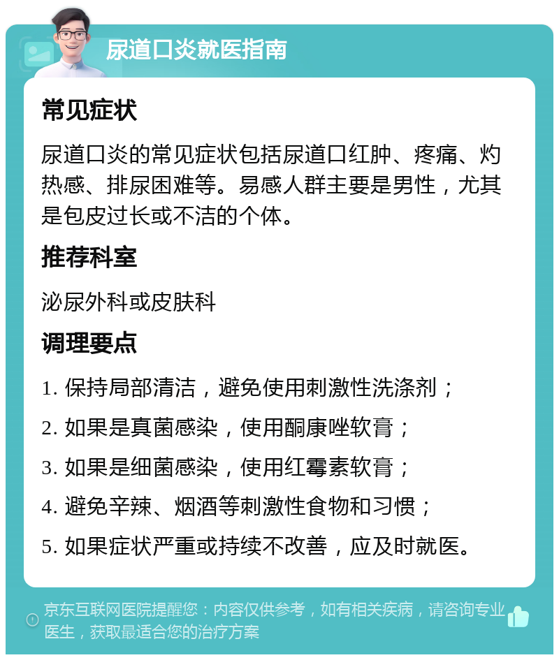 尿道口炎就医指南 常见症状 尿道口炎的常见症状包括尿道口红肿、疼痛、灼热感、排尿困难等。易感人群主要是男性，尤其是包皮过长或不洁的个体。 推荐科室 泌尿外科或皮肤科 调理要点 1. 保持局部清洁，避免使用刺激性洗涤剂； 2. 如果是真菌感染，使用酮康唑软膏； 3. 如果是细菌感染，使用红霉素软膏； 4. 避免辛辣、烟酒等刺激性食物和习惯； 5. 如果症状严重或持续不改善，应及时就医。