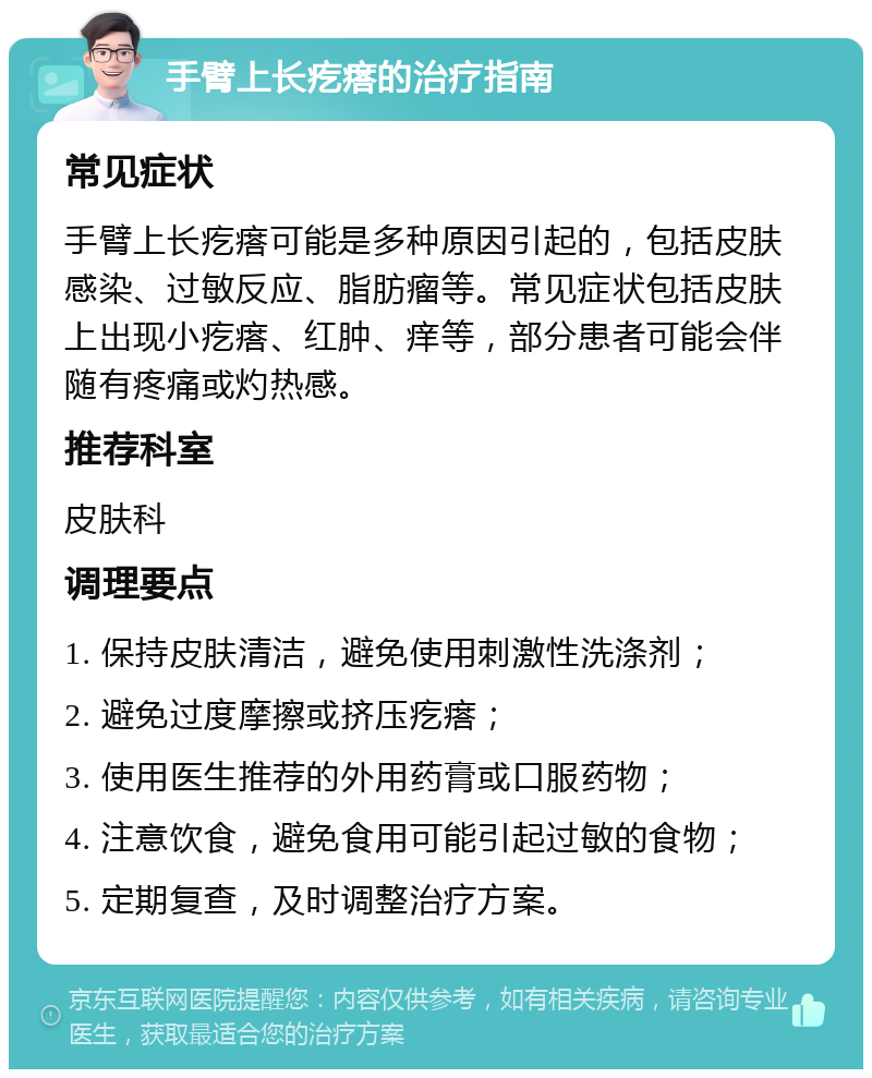 手臂上长疙瘩的治疗指南 常见症状 手臂上长疙瘩可能是多种原因引起的，包括皮肤感染、过敏反应、脂肪瘤等。常见症状包括皮肤上出现小疙瘩、红肿、痒等，部分患者可能会伴随有疼痛或灼热感。 推荐科室 皮肤科 调理要点 1. 保持皮肤清洁，避免使用刺激性洗涤剂； 2. 避免过度摩擦或挤压疙瘩； 3. 使用医生推荐的外用药膏或口服药物； 4. 注意饮食，避免食用可能引起过敏的食物； 5. 定期复查，及时调整治疗方案。