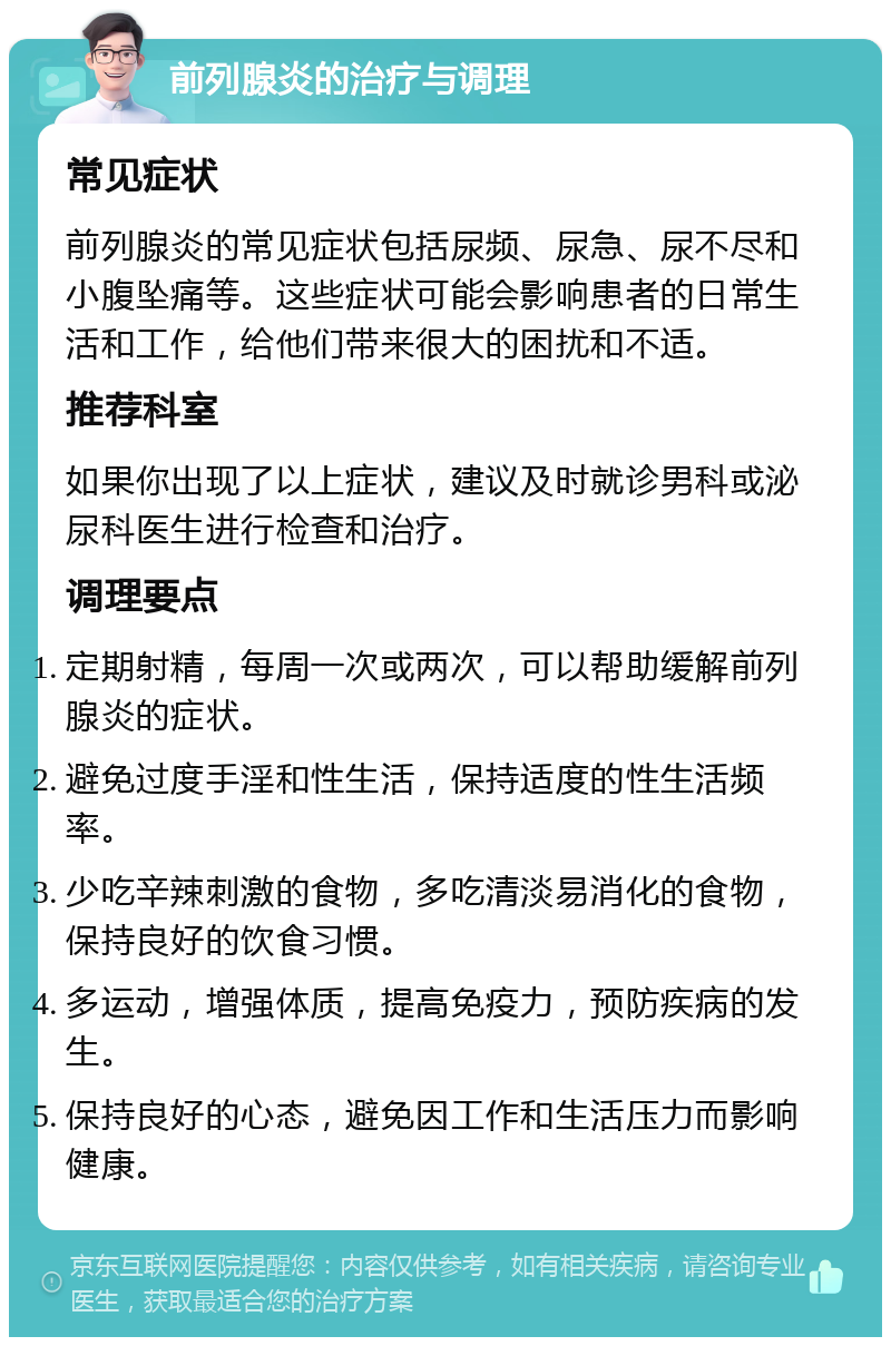 前列腺炎的治疗与调理 常见症状 前列腺炎的常见症状包括尿频、尿急、尿不尽和小腹坠痛等。这些症状可能会影响患者的日常生活和工作，给他们带来很大的困扰和不适。 推荐科室 如果你出现了以上症状，建议及时就诊男科或泌尿科医生进行检查和治疗。 调理要点 定期射精，每周一次或两次，可以帮助缓解前列腺炎的症状。 避免过度手淫和性生活，保持适度的性生活频率。 少吃辛辣刺激的食物，多吃清淡易消化的食物，保持良好的饮食习惯。 多运动，增强体质，提高免疫力，预防疾病的发生。 保持良好的心态，避免因工作和生活压力而影响健康。