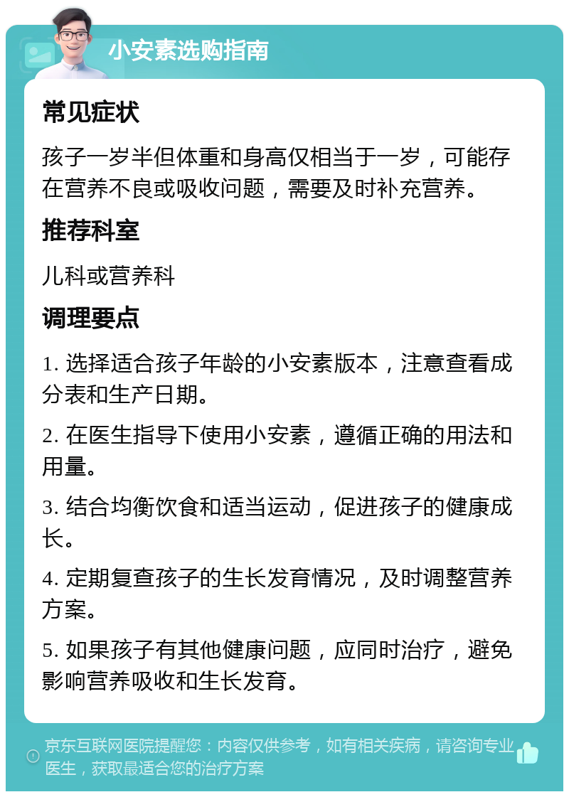 小安素选购指南 常见症状 孩子一岁半但体重和身高仅相当于一岁，可能存在营养不良或吸收问题，需要及时补充营养。 推荐科室 儿科或营养科 调理要点 1. 选择适合孩子年龄的小安素版本，注意查看成分表和生产日期。 2. 在医生指导下使用小安素，遵循正确的用法和用量。 3. 结合均衡饮食和适当运动，促进孩子的健康成长。 4. 定期复查孩子的生长发育情况，及时调整营养方案。 5. 如果孩子有其他健康问题，应同时治疗，避免影响营养吸收和生长发育。