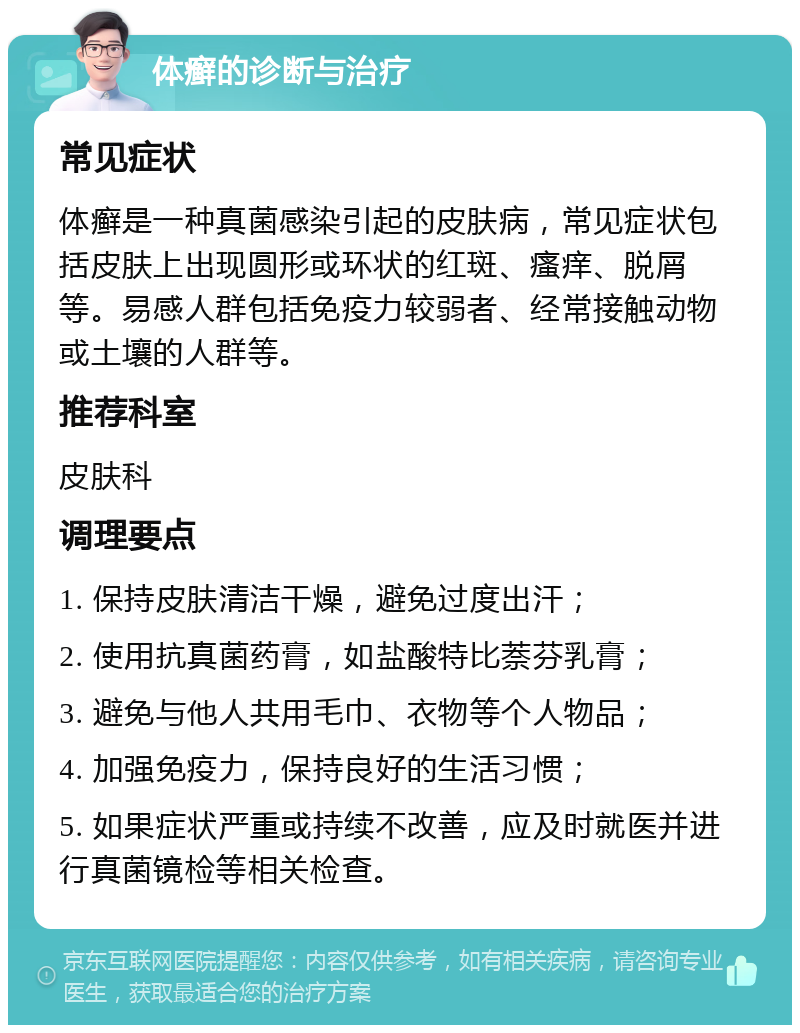 体癣的诊断与治疗 常见症状 体癣是一种真菌感染引起的皮肤病，常见症状包括皮肤上出现圆形或环状的红斑、瘙痒、脱屑等。易感人群包括免疫力较弱者、经常接触动物或土壤的人群等。 推荐科室 皮肤科 调理要点 1. 保持皮肤清洁干燥，避免过度出汗； 2. 使用抗真菌药膏，如盐酸特比萘芬乳膏； 3. 避免与他人共用毛巾、衣物等个人物品； 4. 加强免疫力，保持良好的生活习惯； 5. 如果症状严重或持续不改善，应及时就医并进行真菌镜检等相关检查。