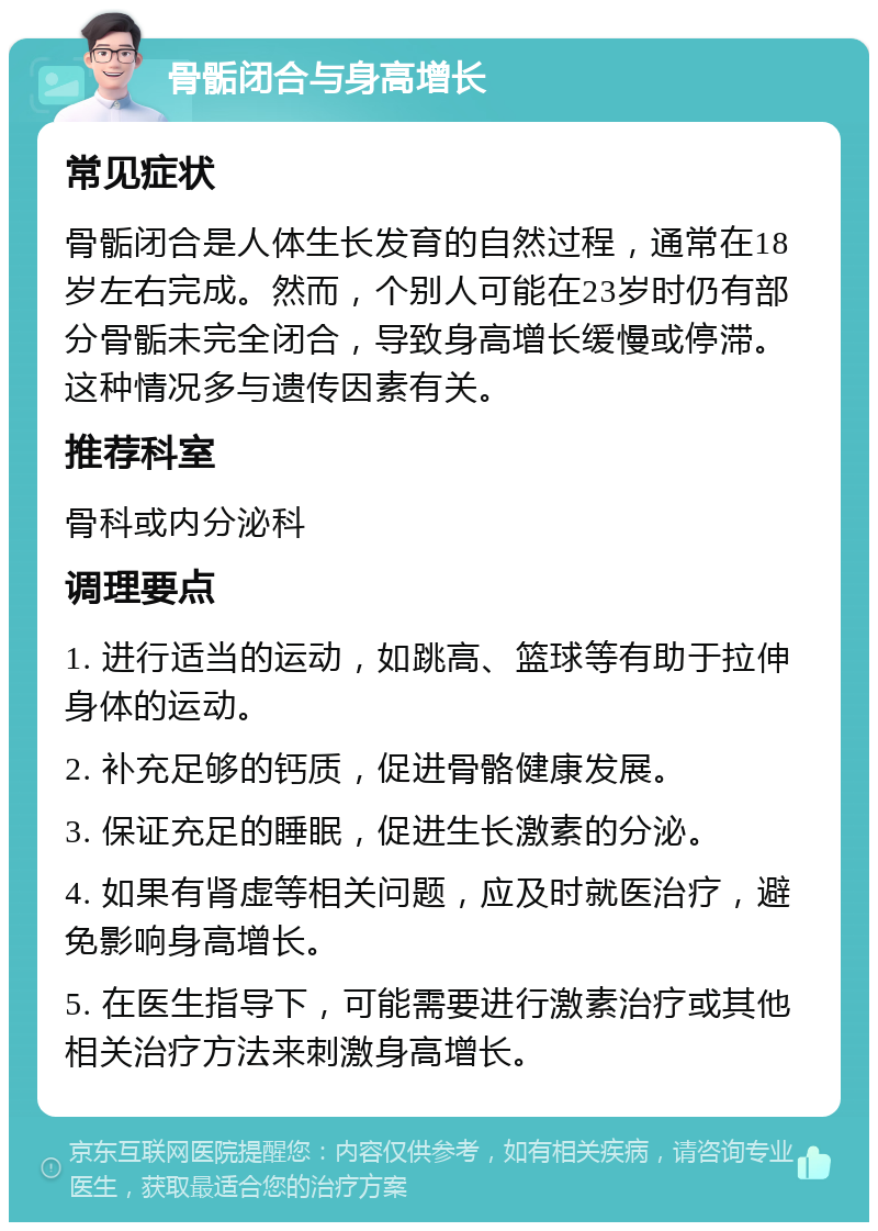 骨骺闭合与身高增长 常见症状 骨骺闭合是人体生长发育的自然过程，通常在18岁左右完成。然而，个别人可能在23岁时仍有部分骨骺未完全闭合，导致身高增长缓慢或停滞。这种情况多与遗传因素有关。 推荐科室 骨科或内分泌科 调理要点 1. 进行适当的运动，如跳高、篮球等有助于拉伸身体的运动。 2. 补充足够的钙质，促进骨骼健康发展。 3. 保证充足的睡眠，促进生长激素的分泌。 4. 如果有肾虚等相关问题，应及时就医治疗，避免影响身高增长。 5. 在医生指导下，可能需要进行激素治疗或其他相关治疗方法来刺激身高增长。