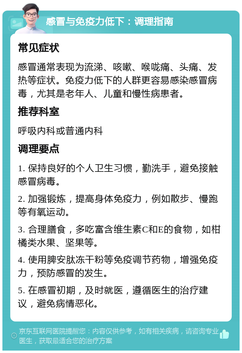 感冒与免疫力低下：调理指南 常见症状 感冒通常表现为流涕、咳嗽、喉咙痛、头痛、发热等症状。免疫力低下的人群更容易感染感冒病毒，尤其是老年人、儿童和慢性病患者。 推荐科室 呼吸内科或普通内科 调理要点 1. 保持良好的个人卫生习惯，勤洗手，避免接触感冒病毒。 2. 加强锻炼，提高身体免疫力，例如散步、慢跑等有氧运动。 3. 合理膳食，多吃富含维生素C和E的食物，如柑橘类水果、坚果等。 4. 使用脾安肽冻干粉等免疫调节药物，增强免疫力，预防感冒的发生。 5. 在感冒初期，及时就医，遵循医生的治疗建议，避免病情恶化。