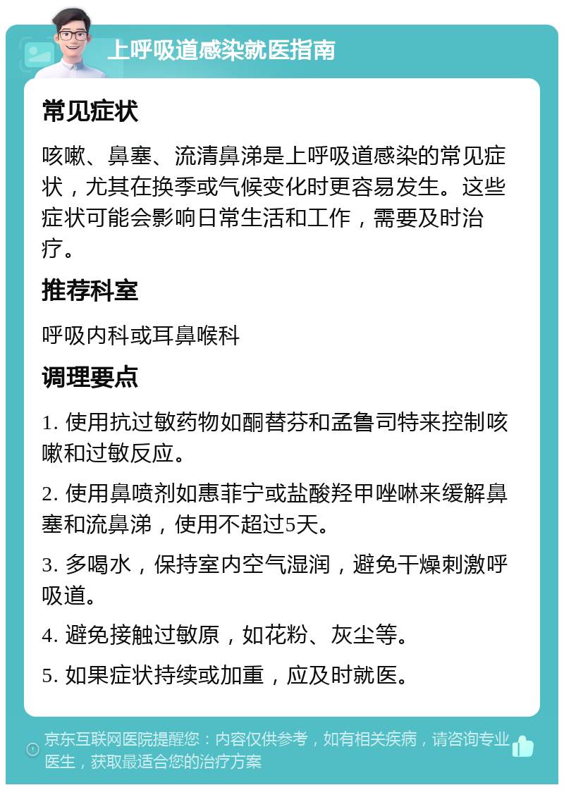 上呼吸道感染就医指南 常见症状 咳嗽、鼻塞、流清鼻涕是上呼吸道感染的常见症状，尤其在换季或气候变化时更容易发生。这些症状可能会影响日常生活和工作，需要及时治疗。 推荐科室 呼吸内科或耳鼻喉科 调理要点 1. 使用抗过敏药物如酮替芬和孟鲁司特来控制咳嗽和过敏反应。 2. 使用鼻喷剂如惠菲宁或盐酸羟甲唑啉来缓解鼻塞和流鼻涕，使用不超过5天。 3. 多喝水，保持室内空气湿润，避免干燥刺激呼吸道。 4. 避免接触过敏原，如花粉、灰尘等。 5. 如果症状持续或加重，应及时就医。