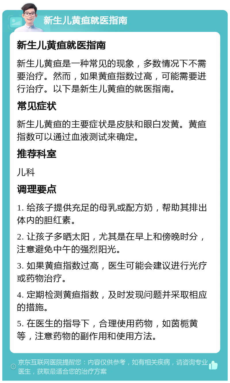 新生儿黄疸就医指南 新生儿黄疸就医指南 新生儿黄疸是一种常见的现象，多数情况下不需要治疗。然而，如果黄疸指数过高，可能需要进行治疗。以下是新生儿黄疸的就医指南。 常见症状 新生儿黄疸的主要症状是皮肤和眼白发黄。黄疸指数可以通过血液测试来确定。 推荐科室 儿科 调理要点 1. 给孩子提供充足的母乳或配方奶，帮助其排出体内的胆红素。 2. 让孩子多晒太阳，尤其是在早上和傍晚时分，注意避免中午的强烈阳光。 3. 如果黄疸指数过高，医生可能会建议进行光疗或药物治疗。 4. 定期检测黄疸指数，及时发现问题并采取相应的措施。 5. 在医生的指导下，合理使用药物，如茵栀黄等，注意药物的副作用和使用方法。