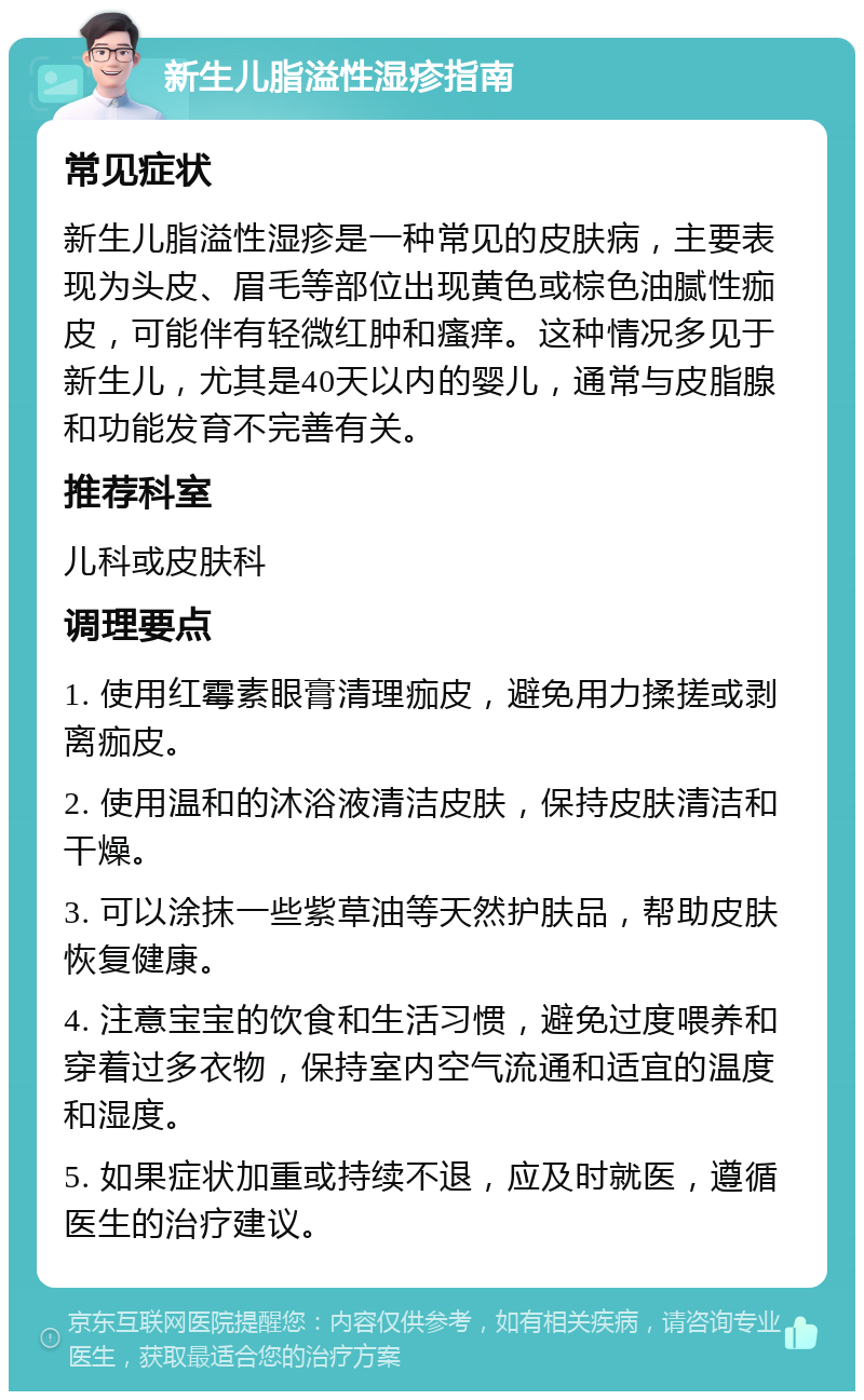 新生儿脂溢性湿疹指南 常见症状 新生儿脂溢性湿疹是一种常见的皮肤病，主要表现为头皮、眉毛等部位出现黄色或棕色油腻性痂皮，可能伴有轻微红肿和瘙痒。这种情况多见于新生儿，尤其是40天以内的婴儿，通常与皮脂腺和功能发育不完善有关。 推荐科室 儿科或皮肤科 调理要点 1. 使用红霉素眼膏清理痂皮，避免用力揉搓或剥离痂皮。 2. 使用温和的沐浴液清洁皮肤，保持皮肤清洁和干燥。 3. 可以涂抹一些紫草油等天然护肤品，帮助皮肤恢复健康。 4. 注意宝宝的饮食和生活习惯，避免过度喂养和穿着过多衣物，保持室内空气流通和适宜的温度和湿度。 5. 如果症状加重或持续不退，应及时就医，遵循医生的治疗建议。