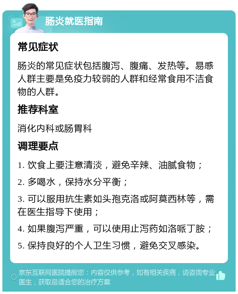 肠炎就医指南 常见症状 肠炎的常见症状包括腹泻、腹痛、发热等。易感人群主要是免疫力较弱的人群和经常食用不洁食物的人群。 推荐科室 消化内科或肠胃科 调理要点 1. 饮食上要注意清淡，避免辛辣、油腻食物； 2. 多喝水，保持水分平衡； 3. 可以服用抗生素如头孢克洛或阿莫西林等，需在医生指导下使用； 4. 如果腹泻严重，可以使用止泻药如洛哌丁胺； 5. 保持良好的个人卫生习惯，避免交叉感染。