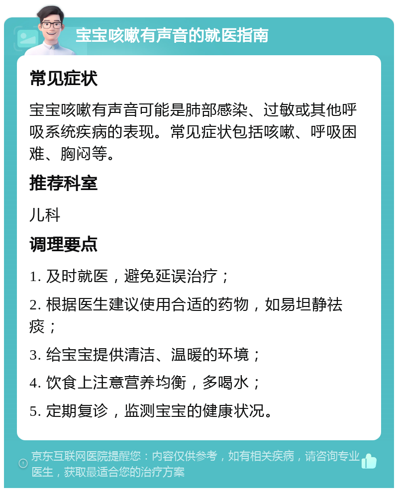 宝宝咳嗽有声音的就医指南 常见症状 宝宝咳嗽有声音可能是肺部感染、过敏或其他呼吸系统疾病的表现。常见症状包括咳嗽、呼吸困难、胸闷等。 推荐科室 儿科 调理要点 1. 及时就医，避免延误治疗； 2. 根据医生建议使用合适的药物，如易坦静祛痰； 3. 给宝宝提供清洁、温暖的环境； 4. 饮食上注意营养均衡，多喝水； 5. 定期复诊，监测宝宝的健康状况。