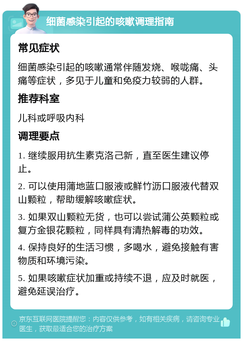 细菌感染引起的咳嗽调理指南 常见症状 细菌感染引起的咳嗽通常伴随发烧、喉咙痛、头痛等症状，多见于儿童和免疫力较弱的人群。 推荐科室 儿科或呼吸内科 调理要点 1. 继续服用抗生素克洛己新，直至医生建议停止。 2. 可以使用蒲地蓝口服液或鲜竹沥口服液代替双山颗粒，帮助缓解咳嗽症状。 3. 如果双山颗粒无货，也可以尝试蒲公英颗粒或复方金银花颗粒，同样具有清热解毒的功效。 4. 保持良好的生活习惯，多喝水，避免接触有害物质和环境污染。 5. 如果咳嗽症状加重或持续不退，应及时就医，避免延误治疗。