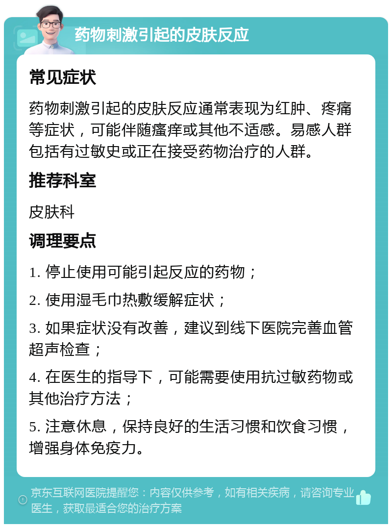 药物刺激引起的皮肤反应 常见症状 药物刺激引起的皮肤反应通常表现为红肿、疼痛等症状，可能伴随瘙痒或其他不适感。易感人群包括有过敏史或正在接受药物治疗的人群。 推荐科室 皮肤科 调理要点 1. 停止使用可能引起反应的药物； 2. 使用湿毛巾热敷缓解症状； 3. 如果症状没有改善，建议到线下医院完善血管超声检查； 4. 在医生的指导下，可能需要使用抗过敏药物或其他治疗方法； 5. 注意休息，保持良好的生活习惯和饮食习惯，增强身体免疫力。