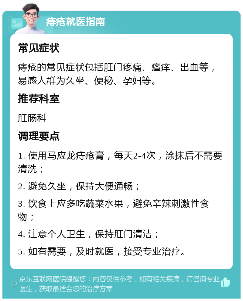 痔疮就医指南 常见症状 痔疮的常见症状包括肛门疼痛、瘙痒、出血等，易感人群为久坐、便秘、孕妇等。 推荐科室 肛肠科 调理要点 1. 使用马应龙痔疮膏，每天2-4次，涂抹后不需要清洗； 2. 避免久坐，保持大便通畅； 3. 饮食上应多吃蔬菜水果，避免辛辣刺激性食物； 4. 注意个人卫生，保持肛门清洁； 5. 如有需要，及时就医，接受专业治疗。