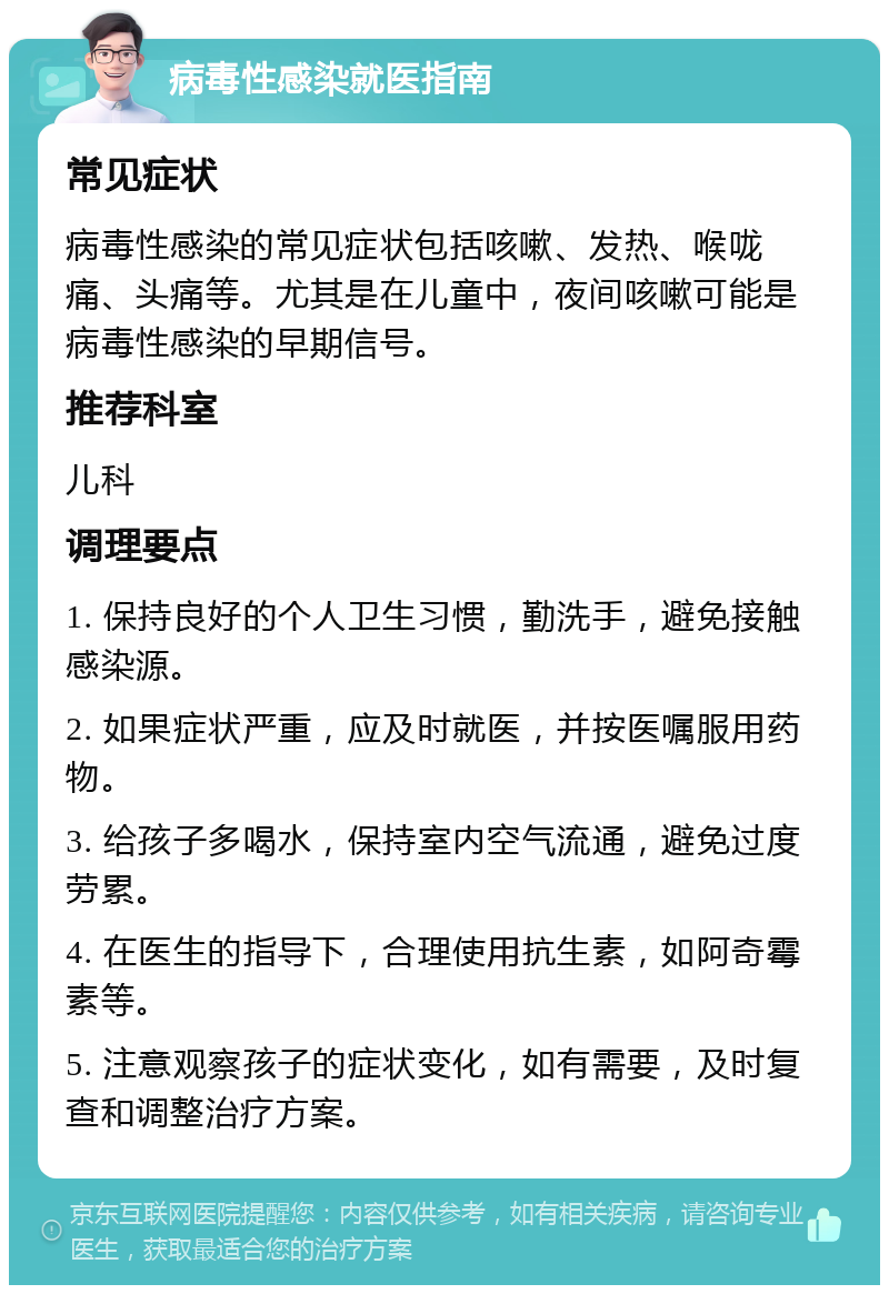 病毒性感染就医指南 常见症状 病毒性感染的常见症状包括咳嗽、发热、喉咙痛、头痛等。尤其是在儿童中，夜间咳嗽可能是病毒性感染的早期信号。 推荐科室 儿科 调理要点 1. 保持良好的个人卫生习惯，勤洗手，避免接触感染源。 2. 如果症状严重，应及时就医，并按医嘱服用药物。 3. 给孩子多喝水，保持室内空气流通，避免过度劳累。 4. 在医生的指导下，合理使用抗生素，如阿奇霉素等。 5. 注意观察孩子的症状变化，如有需要，及时复查和调整治疗方案。