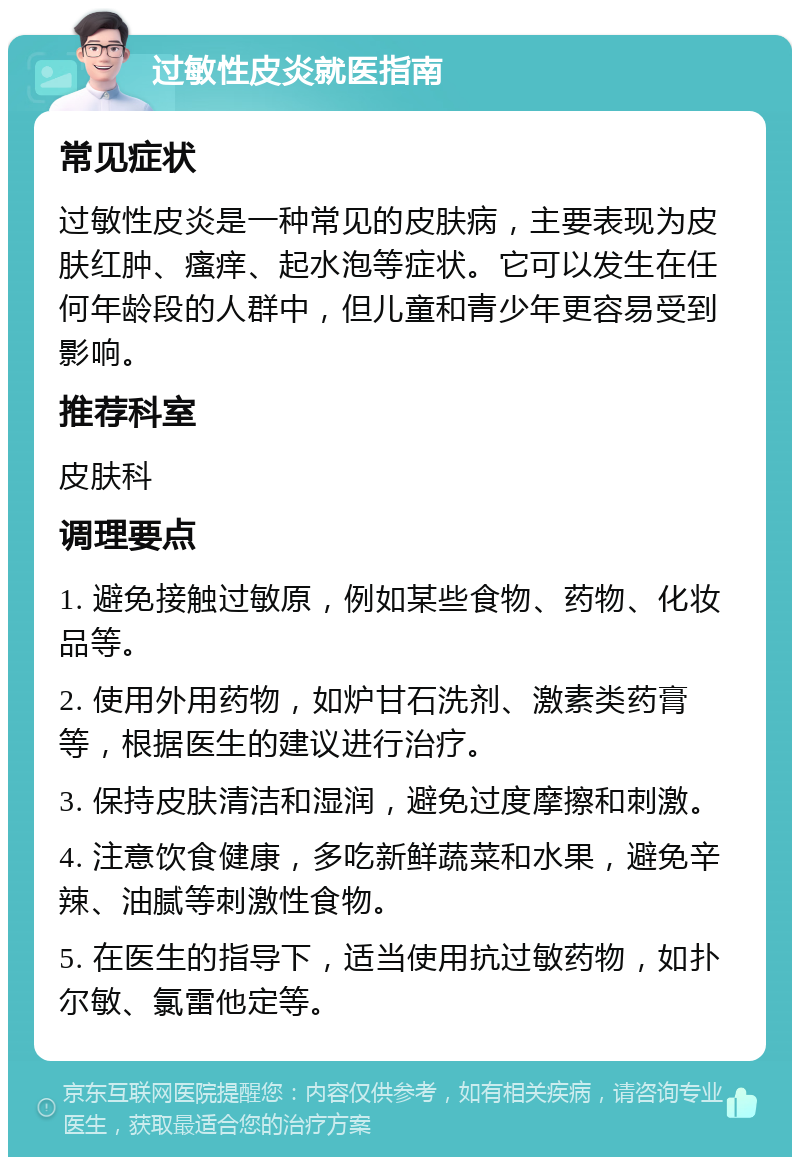 过敏性皮炎就医指南 常见症状 过敏性皮炎是一种常见的皮肤病，主要表现为皮肤红肿、瘙痒、起水泡等症状。它可以发生在任何年龄段的人群中，但儿童和青少年更容易受到影响。 推荐科室 皮肤科 调理要点 1. 避免接触过敏原，例如某些食物、药物、化妆品等。 2. 使用外用药物，如炉甘石洗剂、激素类药膏等，根据医生的建议进行治疗。 3. 保持皮肤清洁和湿润，避免过度摩擦和刺激。 4. 注意饮食健康，多吃新鲜蔬菜和水果，避免辛辣、油腻等刺激性食物。 5. 在医生的指导下，适当使用抗过敏药物，如扑尔敏、氯雷他定等。