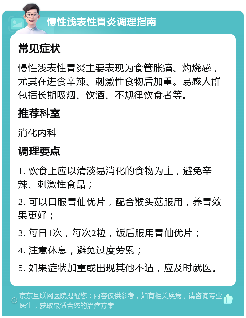 慢性浅表性胃炎调理指南 常见症状 慢性浅表性胃炎主要表现为食管胀痛、灼烧感，尤其在进食辛辣、刺激性食物后加重。易感人群包括长期吸烟、饮酒、不规律饮食者等。 推荐科室 消化内科 调理要点 1. 饮食上应以清淡易消化的食物为主，避免辛辣、刺激性食品； 2. 可以口服胃仙优片，配合猴头菇服用，养胃效果更好； 3. 每日1次，每次2粒，饭后服用胃仙优片； 4. 注意休息，避免过度劳累； 5. 如果症状加重或出现其他不适，应及时就医。