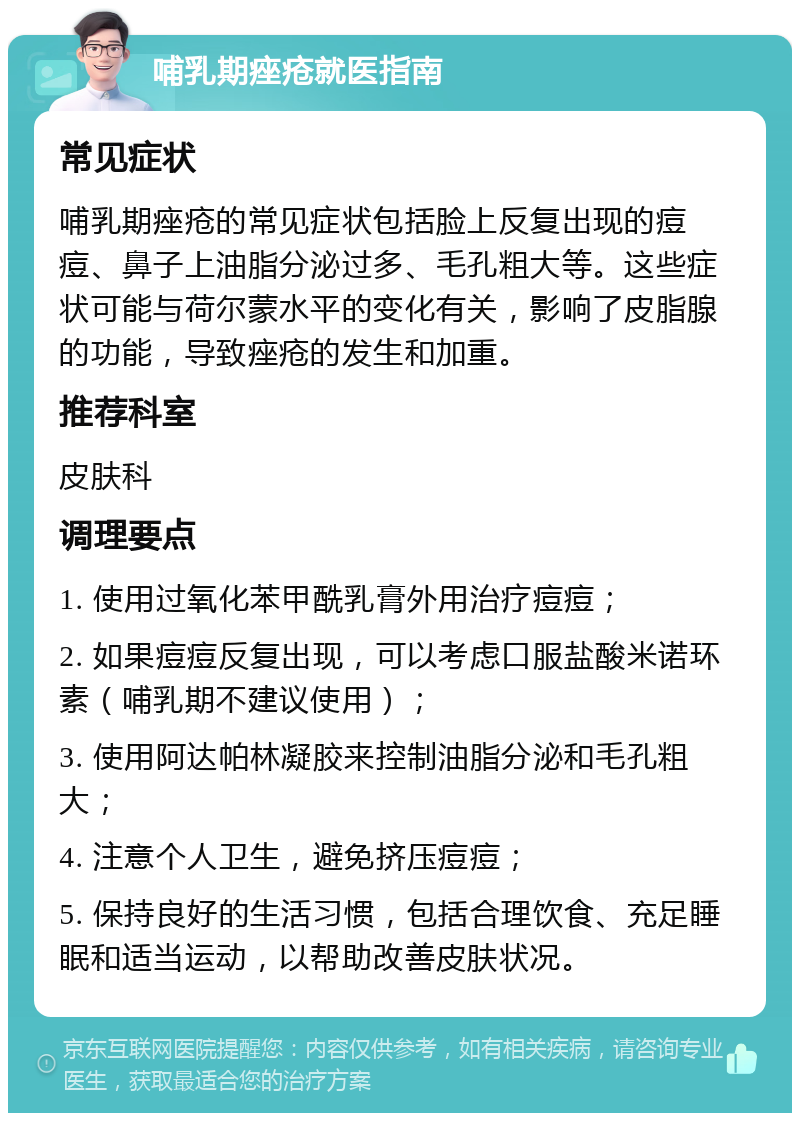 哺乳期痤疮就医指南 常见症状 哺乳期痤疮的常见症状包括脸上反复出现的痘痘、鼻子上油脂分泌过多、毛孔粗大等。这些症状可能与荷尔蒙水平的变化有关，影响了皮脂腺的功能，导致痤疮的发生和加重。 推荐科室 皮肤科 调理要点 1. 使用过氧化苯甲酰乳膏外用治疗痘痘； 2. 如果痘痘反复出现，可以考虑口服盐酸米诺环素（哺乳期不建议使用）； 3. 使用阿达帕林凝胶来控制油脂分泌和毛孔粗大； 4. 注意个人卫生，避免挤压痘痘； 5. 保持良好的生活习惯，包括合理饮食、充足睡眠和适当运动，以帮助改善皮肤状况。