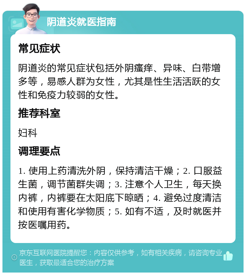 阴道炎就医指南 常见症状 阴道炎的常见症状包括外阴瘙痒、异味、白带增多等，易感人群为女性，尤其是性生活活跃的女性和免疫力较弱的女性。 推荐科室 妇科 调理要点 1. 使用上药清洗外阴，保持清洁干燥；2. 口服益生菌，调节菌群失调；3. 注意个人卫生，每天换内裤，内裤要在太阳底下晾晒；4. 避免过度清洁和使用有害化学物质；5. 如有不适，及时就医并按医嘱用药。